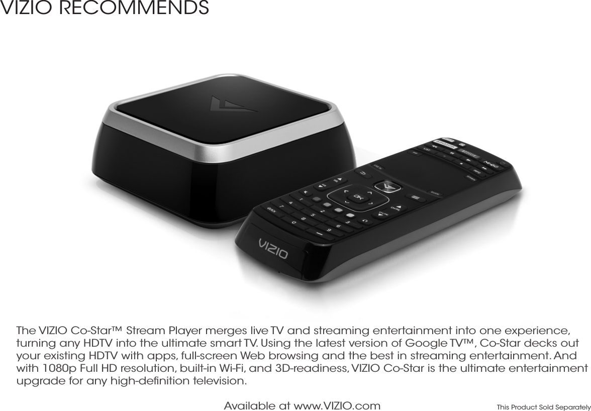 Available at www.VIZIO.com This Product Sold SeparatelyThe VIZIO Co-Star™ Stream Player merges live TV and streaming entertainment into one experience, turning any HDTV into the ultimate smart TV. Using the latest version of Google TV™, Co-Star decks out your existing HDTV with apps, full-screen Web browsing and the best in streaming entertainment. And with 1080p Full HD resolution, built-in Wi-Fi, and 3D-readiness, VIZIO Co-Star is the ultimate entertainment upgrade for any high-deﬁnition television.VIZIO RECOMMENDS 