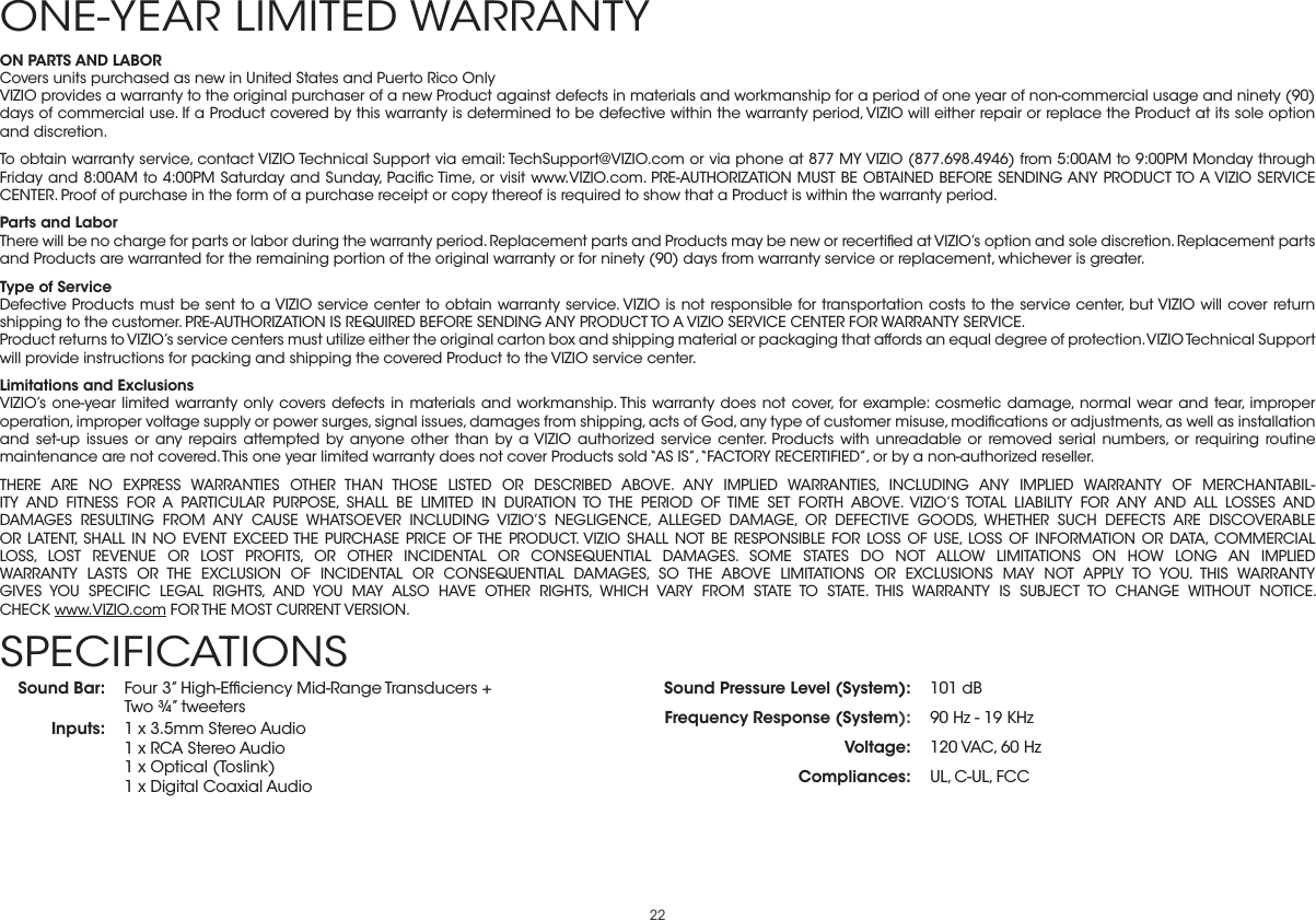 22ON PARTS AND LABORCovers units purchased as new in United States and Puerto Rico OnlyVIZIO provides a warranty to the original purchaser of a new Product against defects in materials and workmanship for a period of one year of non-commercial usage and ninety (90) days of commercial use. If a Product covered by this warranty is determined to be defective within the warranty period, VIZIO will either repair or replace the Product at its sole option and discretion.To obtain warranty service, contact VIZIO Technical Support via email: TechSupport@VIZIO.com or via phone at 877 MY VIZIO (877.698.4946) from 5:00AM to 9:00PM Monday through Friday and 8:00AM to 4:00PM Saturday and Sunday, Paciﬁc Time, or visit www.VIZIO.com. PRE-AUTHORIZATION MUST BE OBTAINED BEFORE SENDING ANY PRODUCT TO A VIZIO SERVICE CENTER. Proof of purchase in the form of a purchase receipt or copy thereof is required to show that a Product is within the warranty period.Parts and LaborThere will be no charge for parts or labor during the warranty period. Replacement parts and Products may be new or recertiﬁed at VIZIO’s option and sole discretion. Replacement parts and Products are warranted for the remaining portion of the original warranty or for ninety (90) days from warranty service or replacement, whichever is greater.Type of ServiceDefective Products must be sent to a VIZIO service center to obtain warranty service. VIZIO is not responsible for transportation costs to the service center, but VIZIO will cover return shipping to the customer. PRE-AUTHORIZATION IS REQUIRED BEFORE SENDING ANY PRODUCT TO A VIZIO SERVICE CENTER FOR WARRANTY SERVICE.Product returns to VIZIO’s service centers must utilize either the original carton box and shipping material or packaging that affords an equal degree of protection. VIZIO Technical Support will provide instructions for packing and shipping the covered Product to the VIZIO service center.Limitations and ExclusionsVIZIO’s one-year limited warranty only covers defects in materials and workmanship. This warranty does not cover, for example: cosmetic damage, normal wear and tear, improper operation, improper voltage supply or power surges, signal issues, damages from shipping, acts of God, any type of customer misuse, modiﬁcations or adjustments, as well as installation and set-up issues or any repairs attempted by anyone other than by a VIZIO authorized service center. Products with unreadable or removed serial numbers, or requiring routine maintenance are not covered. This one year limited warranty does not cover Products sold “AS IS”, “FACTORY RECERTIFIED”, or by a non-authorized reseller.THERE ARE NO EXPRESS WARRANTIES OTHER THAN THOSE LISTED OR DESCRIBED ABOVE. ANY IMPLIED WARRANTIES, INCLUDING ANY IMPLIED WARRANTY OF MERCHANTABIL-ITY AND FITNESS FOR A PARTICULAR PURPOSE, SHALL BE LIMITED IN DURATION TO THE PERIOD OF TIME SET FORTH ABOVE. VIZIO’S TOTAL LIABILITY FOR ANY AND ALL LOSSES AND DAMAGES RESULTING FROM ANY CAUSE WHATSOEVER INCLUDING VIZIO’S NEGLIGENCE, ALLEGED DAMAGE, OR DEFECTIVE GOODS, WHETHER SUCH DEFECTS ARE DISCOVERABLE OR LATENT, SHALL IN NO EVENT EXCEED THE PURCHASE PRICE OF THE PRODUCT. VIZIO SHALL NOT BE RESPONSIBLE FOR LOSS OF USE, LOSS OF INFORMATION OR DATA, COMMERCIAL LOSS, LOST REVENUE OR LOST PROFITS, OR OTHER INCIDENTAL OR CONSEQUENTIAL DAMAGES. SOME STATES DO NOT ALLOW LIMITATIONS ON HOW LONG AN IMPLIED WARRANTY LASTS OR THE EXCLUSION OF INCIDENTAL OR CONSEQUENTIAL DAMAGES, SO THE ABOVE LIMITATIONS OR EXCLUSIONS MAY NOT APPLY TO YOU. THIS WARRANTY GIVES YOU SPECIFIC LEGAL RIGHTS, AND YOU MAY ALSO HAVE OTHER RIGHTS, WHICH VARY FROM STATE TO STATE. THIS WARRANTY IS SUBJECT TO CHANGE WITHOUT NOTICE.  CHECK www.VIZIO.com FOR THE MOST CURRENT VERSION.ONE-YEAR LIMITED WARRANTYSound Bar: Four 3” High-Efﬁciency Mid-Range Transducers +  Two ¾” tweetersInputs: 1 x 3.5mm Stereo Audio 1 x RCA Stereo Audio 1 x Optical (Toslink) 1 x Digital Coaxial AudioSound Pressure Level (System): 101 dBFrequency Response (System): 90 Hz - 19 KHzVoltage: 120 VAC, 60 HzCompliances: UL, C-UL, FCCSPECIFICATIONS 