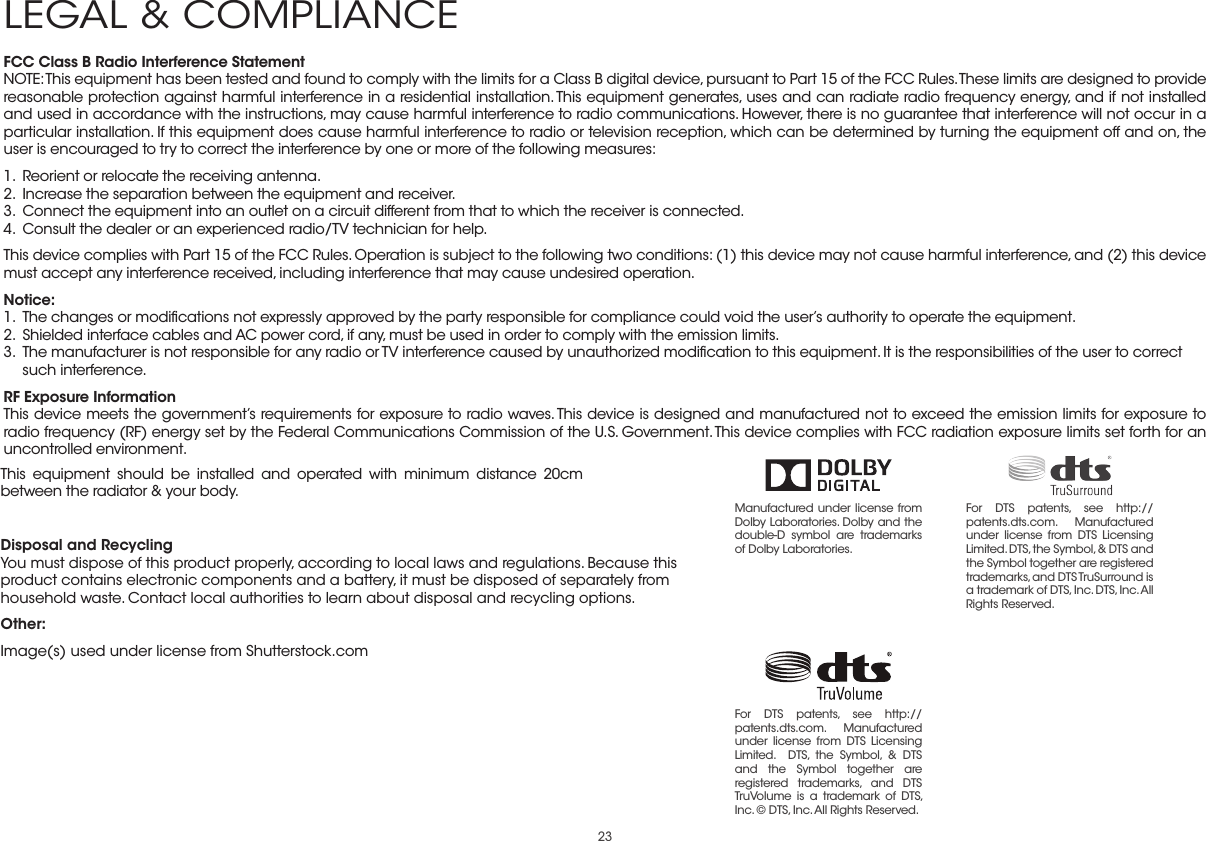 23FCC Class B Radio Interference StatementNOTE: This equipment has been tested and found to comply with the limits for a Class B digital device, pursuant to Part 15 of the FCC Rules. These limits are designed to provide reasonable protection against harmful interference in a residential installation. This equipment generates, uses and can radiate radio frequency energy, and if not installed and used in accordance with the instructions, may cause harmful interference to radio communications. However, there is no guarantee that interference will not occur in a particular installation. If this equipment does cause harmful interference to radio or television reception, which can be determined by turning the equipment off and on, the user is encouraged to try to correct the interference by one or more of the following measures:1.  Reorient or relocate the receiving antenna.2.  Increase the separation between the equipment and receiver.3.  Connect the equipment into an outlet on a circuit different from that to which the receiver is connected.4.  Consult the dealer or an experienced radio/TV technician for help.This device complies with Part 15 of the FCC Rules. Operation is subject to the following two conditions: (1) this device may not cause harmful interference, and (2) this device must accept any interference received, including interference that may cause undesired operation.Notice:1.  The changes or modiﬁcations not expressly approved by the party responsible for compliance could void the user’s authority to operate the equipment.2.  Shielded interface cables and AC power cord, if any, must be used in order to comply with the emission limits.3.  The manufacturer is not responsible for any radio or TV interference caused by unauthorized modiﬁcation to this equipment. It is the responsibilities of the user to correct such interference.RF Exposure InformationThis device meets the government’s requirements for exposure to radio waves. This device is designed and manufactured not to exceed the emission limits for exposure to radio frequency (RF) energy set by the Federal Communications Commission of the U.S. Government. This device complies with FCC radiation exposure limits set forth for an uncontrolled environment.This equipment should be installed and operated with minimum distance 20cm between the radiator &amp; your body.Disposal and RecyclingYou must dispose of this product properly, according to local laws and regulations. Because this product contains electronic components and a battery, it must be disposed of separately from household waste. Contact local authorities to learn about disposal and recycling options.Other:Image(s) used under license from Shutterstock.comLEGAL &amp; COMPLIANCEManufactured under license from Dolby Laboratories. Dolby and the double-D symbol are trademarks of Dolby Laboratories. For DTS patents, see http://patents.dts.com. Manufactured under license from DTS Licensing Limited. DTS, the Symbol, &amp; DTS and the Symbol together are registered trademarks, and DTS TruSurround is a trademark of DTS, Inc. DTS, Inc. All Rights Reserved.For DTS patents, see http://patents.dts.com.  Manufactured under license from DTS Licensing Limited.  DTS, the Symbol, &amp; DTS and the Symbol together are registered trademarks, and DTS TruVolume is a trademark of DTS, Inc. © DTS, Inc. All Rights Reserved. 