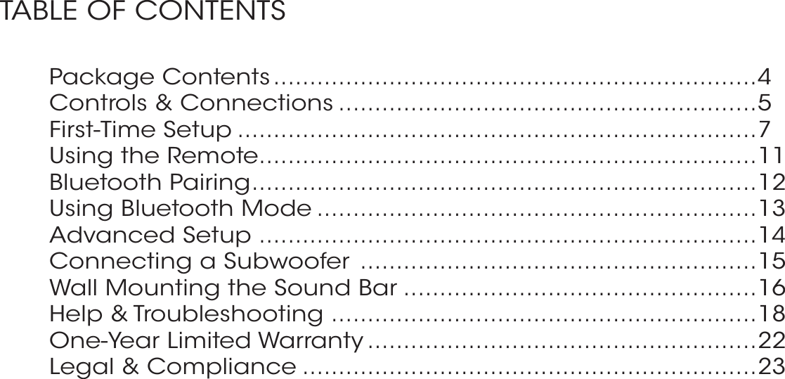 Package Contents ...................................................................4Controls &amp; Connections ..........................................................5First-Time Setup ........................................................................7Using the Remote .....................................................................11Bluetooth Pairing ......................................................................12Using Bluetooth Mode .............................................................13Advanced Setup .....................................................................14Connecting a Subwoofer  .......................................................15Wall Mounting the Sound Bar .................................................16Help &amp; Troubleshooting ...........................................................18One-Year Limited Warranty ......................................................22Legal &amp; Compliance ...............................................................23TABLE OF CONTENTS 