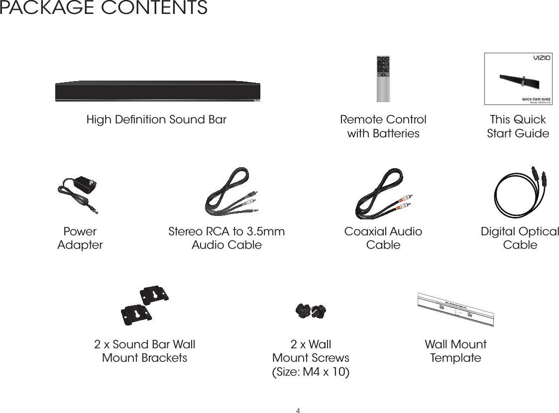 4PACKAGE CONTENTSThis Quick  Start GuideRemote Control with BatteriesHigh Deﬁnition Sound BarDigital Optical CableStereo RCA to 3.5mm Audio CableCoaxial Audio  CablePower  Adapter2 x Sound Bar Wall Mount BracketsWall Mount Template2 x Wall  Mount Screws(Size: M4 x 10) 