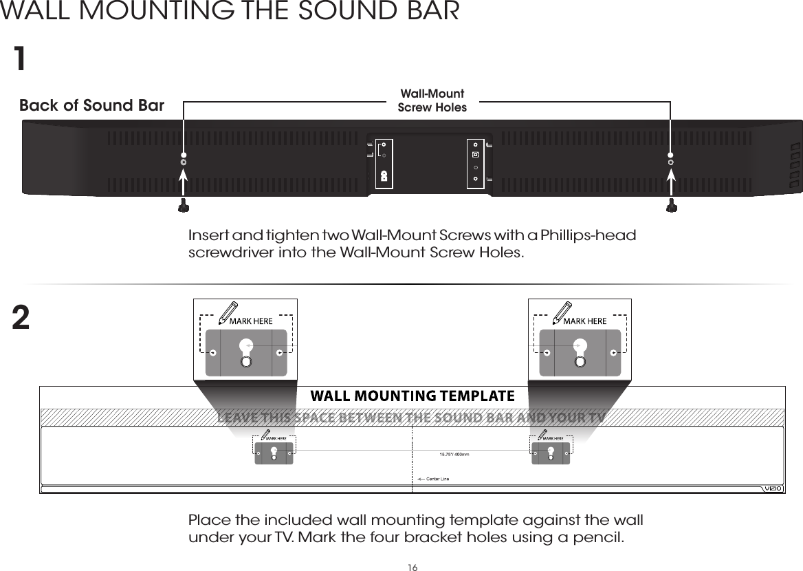 16WALL MOUNTING THE SOUND BARBack of Sound Bar Wall-Mount Screw Holes Insert and tighten two Wall-Mount Screws with a Phillips-head screwdriver into the Wall-Mount Screw Holes. 12Place the included wall mounting template against the wall under your TV. Mark the four bracket holes using a pencil.