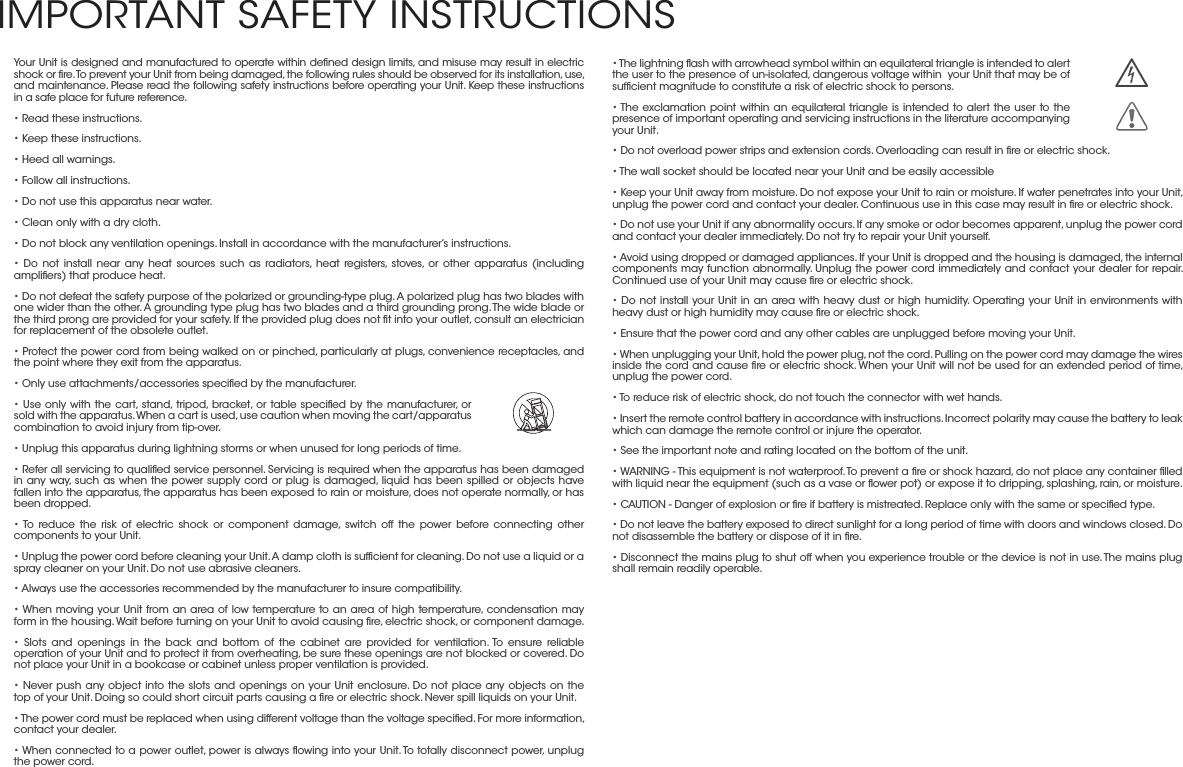 • The lightning ﬂash with arrowhead symbol within an equilateral triangle is intended to alert the user to the presence of un-isolated, dangerous voltage within  your Unit that may be of sufﬁcient magnitude to constitute a risk of electric shock to persons.• The exclamation point within an equilateral triangle is intended to alert the user to the presence of important operating and servicing instructions in the literature accompanying your Unit.• Do not overload power strips and extension cords. Overloading can result in ﬁre or electric shock.• The wall socket should be located near your Unit and be easily accessible• Keep your Unit away from moisture. Do not expose your Unit to rain or moisture. If water penetrates into your Unit, unplug the power cord and contact your dealer. Continuous use in this case may result in ﬁre or electric shock.• Do not use your Unit if any abnormality occurs. If any smoke or odor becomes apparent, unplug the power cord and contact your dealer immediately. Do not try to repair your Unit yourself.• Avoid using dropped or damaged appliances. If your Unit is dropped and the housing is damaged, the internal components may function abnormally. Unplug the power cord immediately and contact your dealer for repair. Continued use of your Unit may cause ﬁre or electric shock.• Do not install your Unit in an area with heavy dust or high humidity. Operating your Unit in environments with heavy dust or high humidity may cause ﬁre or electric shock.• Ensure that the power cord and any other cables are unplugged before moving your Unit.• When unplugging your Unit, hold the power plug, not the cord. Pulling on the power cord may damage the wires inside the cord and cause ﬁre or electric shock. When your Unit will not be used for an extended period of time, unplug the power cord.• To reduce risk of electric shock, do not touch the connector with wet hands.• Insert the remote control battery in accordance with instructions. Incorrect polarity may cause the battery to leak which can damage the remote control or injure the operator.• See the important note and rating located on the bottom of the unit.• WARNING - This equipment is not waterproof. To prevent a ﬁre or shock hazard, do not place any container ﬁlled with liquid near the equipment (such as a vase or ﬂower pot) or expose it to dripping, splashing, rain, or moisture.• CAUTION - Danger of explosion or ﬁre if battery is mistreated. Replace only with the same or speciﬁed type.• Do not leave the battery exposed to direct sunlight for a long period of time with doors and windows closed. Do not disassemble the battery or dispose of it in ﬁre.• Disconnect the mains plug to shut off when you experience trouble or the device is not in use. The mains plug shall remain readily operable.Your Unit is designed and manufactured to operate within deﬁned design limits, and misuse may result in electric shock or ﬁre. To prevent your Unit from being damaged, the following rules should be observed for its installation, use, and maintenance. Please read the following safety instructions before operating your Unit. Keep these instructions in a safe place for future reference.• Read these instructions.• Keep these instructions.• Heed all warnings.• Follow all instructions.• Do not use this apparatus near water.• Clean only with a dry cloth.• Do not block any ventilation openings. Install in accordance with the manufacturer’s instructions.• Do not install near any heat sources such as radiators, heat registers, stoves, or other apparatus (including ampliﬁers) that produce heat.• Do not defeat the safety purpose of the polarized or grounding-type plug. A polarized plug has two blades with one wider than the other. A grounding type plug has two blades and a third grounding prong. The wide blade or the third prong are provided for your safety. If the provided plug does not ﬁt into your outlet, consult an electrician for replacement of the obsolete outlet.• Protect the power cord from being walked on or pinched, particularly at plugs, convenience receptacles, and the point where they exit from the apparatus.• Only use attachments/accessories speciﬁed by the manufacturer.• Use only with the cart, stand, tripod, bracket, or table speciﬁed by the manufacturer, or sold with the apparatus. When a cart is used, use caution when moving the cart/apparatus combination to avoid injury from tip-over.• Unplug this apparatus during lightning storms or when unused for long periods of time.• Refer all servicing to qualiﬁed service personnel. Servicing is required when the apparatus has been damaged in any way, such as when the power supply cord or plug is damaged, liquid has been spilled or objects have fallen into the apparatus, the apparatus has been exposed to rain or moisture, does not operate normally, or has been dropped.• To reduce the risk of electric shock or component damage, switch off the power before connecting other components to your Unit.• Unplug the power cord before cleaning your Unit. A damp cloth is sufﬁcient for cleaning. Do not use a liquid or a spray cleaner on your Unit. Do not use abrasive cleaners.• Always use the accessories recommended by the manufacturer to insure compatibility.• When moving your Unit from an area of low temperature to an area of high temperature, condensation may form in the housing. Wait before turning on your Unit to avoid causing ﬁre, electric shock, or component damage.• Slots and openings in the back and bottom of the cabinet are provided for ventilation. To ensure reliable operation of your Unit and to protect it from overheating, be sure these openings are not blocked or covered. Do not place your Unit in a bookcase or cabinet unless proper ventilation is provided.• Never push any object into the slots and openings on your Unit enclosure. Do not place any objects on the top of your Unit. Doing so could short circuit parts causing a ﬁre or electric shock. Never spill liquids on your Unit.• The power cord must be replaced when using different voltage than the voltage speciﬁed. For more information, contact your dealer.• When connected to a power outlet, power is always ﬂowing into your Unit. To totally disconnect power, unplug the power cord.   h  IMPORTANT SAFETY INSTRUCTIONS