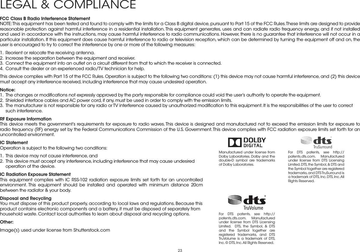 23FCC Class B Radio Interference StatementNOTE: This equipment has been tested and found to comply with the limits for a Class B digital device, pursuant to Part 15 of the FCC Rules. These limits are designed to provide reasonable protection against harmful interference in a residential installation. This equipment generates, uses and can radiate radio frequency energy, and if not installed and used in accordance with the instructions, may cause harmful interference to radio communications. However, there is no guarantee that interference will not occur in a particular installation. If this equipment does cause harmful interference to radio or television reception, which can be determined by turning the equipment off and on, the user is encouraged to try to correct the interference by one or more of the following measures:1.  Reorient or relocate the receiving antenna.2.  Increase the separation between the equipment and receiver.3.  Connect the equipment into an outlet on a circuit different from that to which the receiver is connected.4.  Consult the dealer or an experienced radio/TV technician for help.This device complies with Part 15 of the FCC Rules. Operation is subject to the following two conditions: (1) this device may not cause harmful interference, and (2) this device must accept any interference received, including interference that may cause undesired operation.Notice:1.  The changes or modiﬁcations not expressly approved by the party responsible for compliance could void the user’s authority to operate the equipment.2.  Shielded interface cables and AC power cord, if any, must be used in order to comply with the emission limits.3.  The manufacturer is not responsible for any radio or TV interference caused by unauthorized modiﬁcation to this equipment. It is the responsibilities of the user to correct such interference.RF Exposure InformationThis device meets the government’s requirements for exposure to radio waves. This device is designed and manufactured not to exceed the emission limits for exposure to radio frequency (RF) energy set by the Federal Communications Commission of the U.S. Government. This device complies with FCC radiation exposure limits set forth for an uncontrolled environment.IC StatementOperation is subject to the following two conditions: 1.  This device may not cause interference, and2.  This device must accept any interference, including interference that may cause undesired operation of the device.IC Radiation Exposure StatementThis equipment complies with IC RSS-102 radiation exposure limits set forth for an uncontrolled environment. This equipment should be installed and operated with minimum distance 20cm between the radiator &amp; your body.Disposal and RecyclingYou must dispose of this product properly, according to local laws and regulations. Because this product contains electronic components and a battery, it must be disposed of separately from household waste. Contact local authorities to learn about disposal and recycling options.Other:Image(s) used under license from Shutterstock.comLEGAL &amp; COMPLIANCEManufactured under license from Dolby Laboratories. Dolby and the double-D symbol are trademarks of Dolby Laboratories. For DTS patents, see http://patents.dts.com. Manufactured under license from DTS Licensing Limited. DTS, the Symbol, &amp; DTS and the Symbol together are registered trademarks, and DTS TruSurround is a trademark of DTS, Inc. DTS, Inc. All Rights Reserved.For DTS patents, see http://patents.dts.com.  Manufactured under license from DTS Licensing Limited.  DTS, the Symbol, &amp; DTS and the Symbol together are registered trademarks, and DTS TruVolume is a trademark of DTS, Inc. © DTS, Inc. All Rights Reserved.