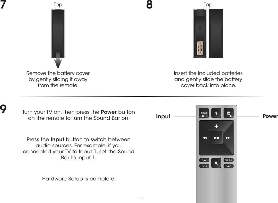 107Remove the battery cover  by gently sliding it away from the remote.8Insert the included batteries and gently slide the battery cover back into place.9Turn your TV on, then press the Power button on the remote to turn the Sound Bar on. Press the Input button to switch between audio sources. For example, if you connected your TV to Input 1, set the Sound Bar to Input 1.Hardware Setup is complete.PowerInputTop Top