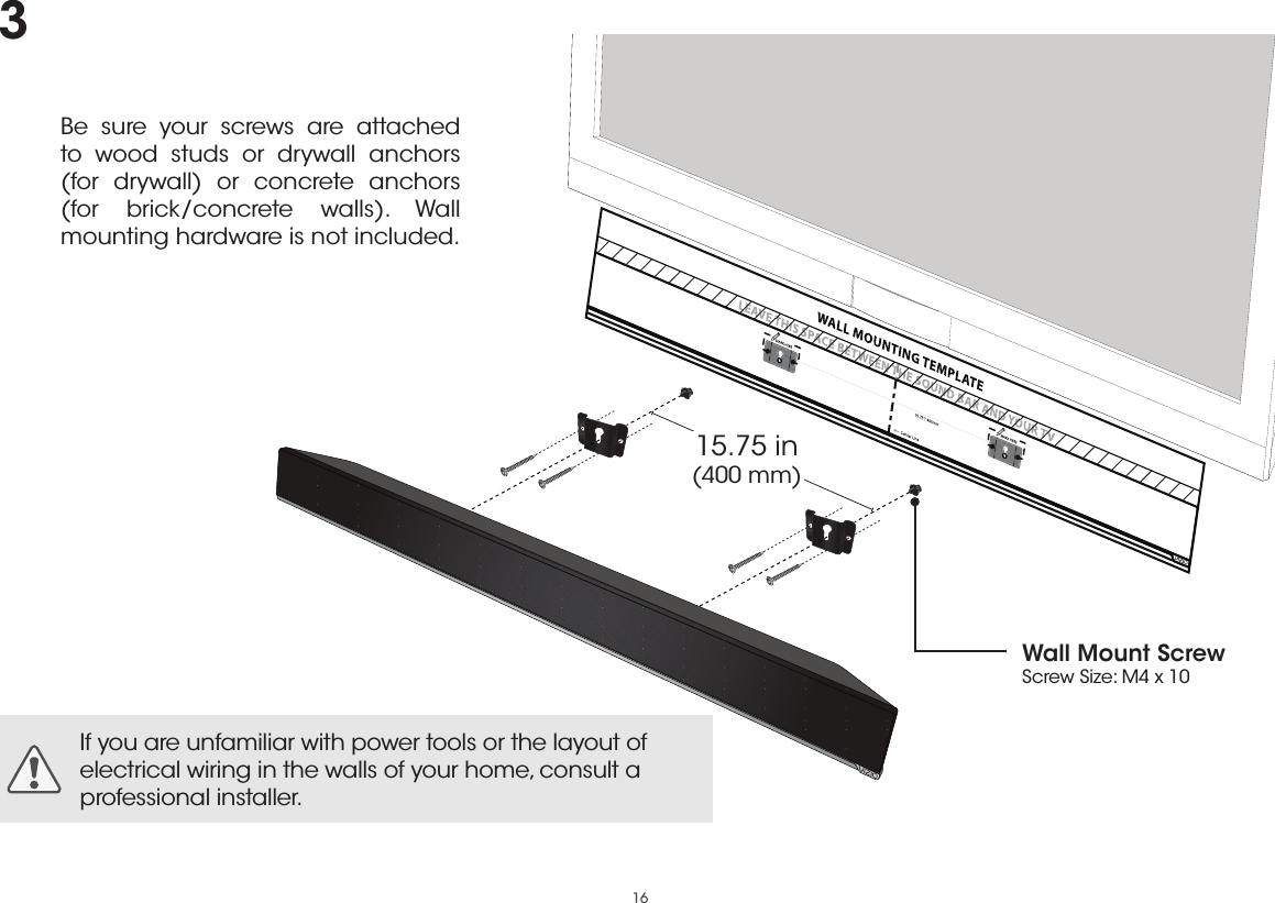 16Be sure your screws are attached to wood studs or drywall anchors  (for drywall) or concrete anchors  (for brick/concrete walls). Wall mounting hardware is not included.If you are unfamiliar with power tools or the layout of electrical wiring in the walls of your home, consult a professional installer.15.75 in (400 mm)Wall Mount ScrewScrew Size: M4 x 103