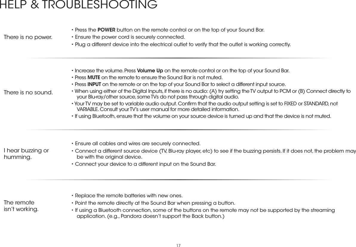 17There is no power.• Press the POWER button on the remote control or on the top of your Sound Bar.• Ensure the power cord is securely connected.• Plug a different device into the electrical outlet to verify that the outlet is working correctly.There is no sound.• Increase the volume. Press Volume Up on the remote control or on the top of your Sound Bar.• Press MUTE on the remote to ensure the Sound Bar is not muted.• Press INPUT on the remote or on the top of your Sound Bar to select a different input source.• When using either of the Digital Inputs, if there is no audio: (A) try setting the TV output to PCM or (B) Connect directly to your Blu-ray/other source, some TVs do not pass through digital audio.• Your TV may be set to variable audio output. Conﬁrm that the audio output setting is set to FIXED or STANDARD, not VARIABLE. Consult your TV’s user manual for more detailed information.• If using Bluetooth, ensure that the volume on your source device is turned up and that the device is not muted.I hear buzzing or humming.• Ensure all cables and wires are securely connected.• Connect a different source device (TV, Blu-ray player, etc) to see if the buzzing persists. If it does not, the problem may be with the original device.• Connect your device to a different input on the Sound Bar.The remoteisn’t working.• Replace the remote batteries with new ones.• Point the remote directly at the Sound Bar when pressing a button.• If using a Bluetooth connection, some of the buttons on the remote may not be supported by the streaming application. (e.g., Pandora doesn’t support the Back button.)HELP &amp; TROUBLESHOOTING
