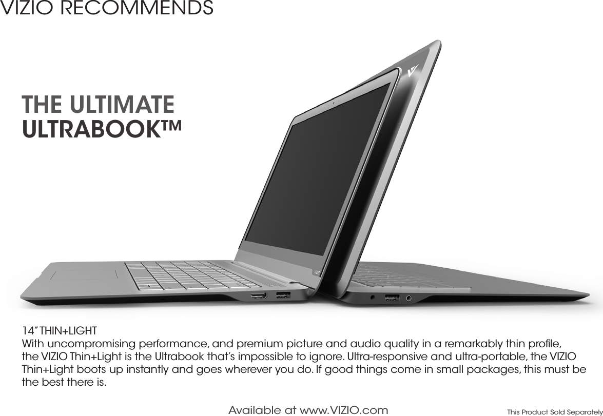 14” THIN+LIGHT With uncompromising performance, and premium picture and audio quality in a remarkably thin proﬁle, the VIZIO Thin+Light is the Ultrabook that’s impossible to ignore. Ultra-responsive and ultra-portable, the VIZIO Thin+Light boots up instantly and goes wherever you do. If good things come in small packages, this must be the best there is.THE ULTIMATE  ULTRABOOK™Available at www.VIZIO.com This Product Sold SeparatelyVIZIO RECOMMENDS