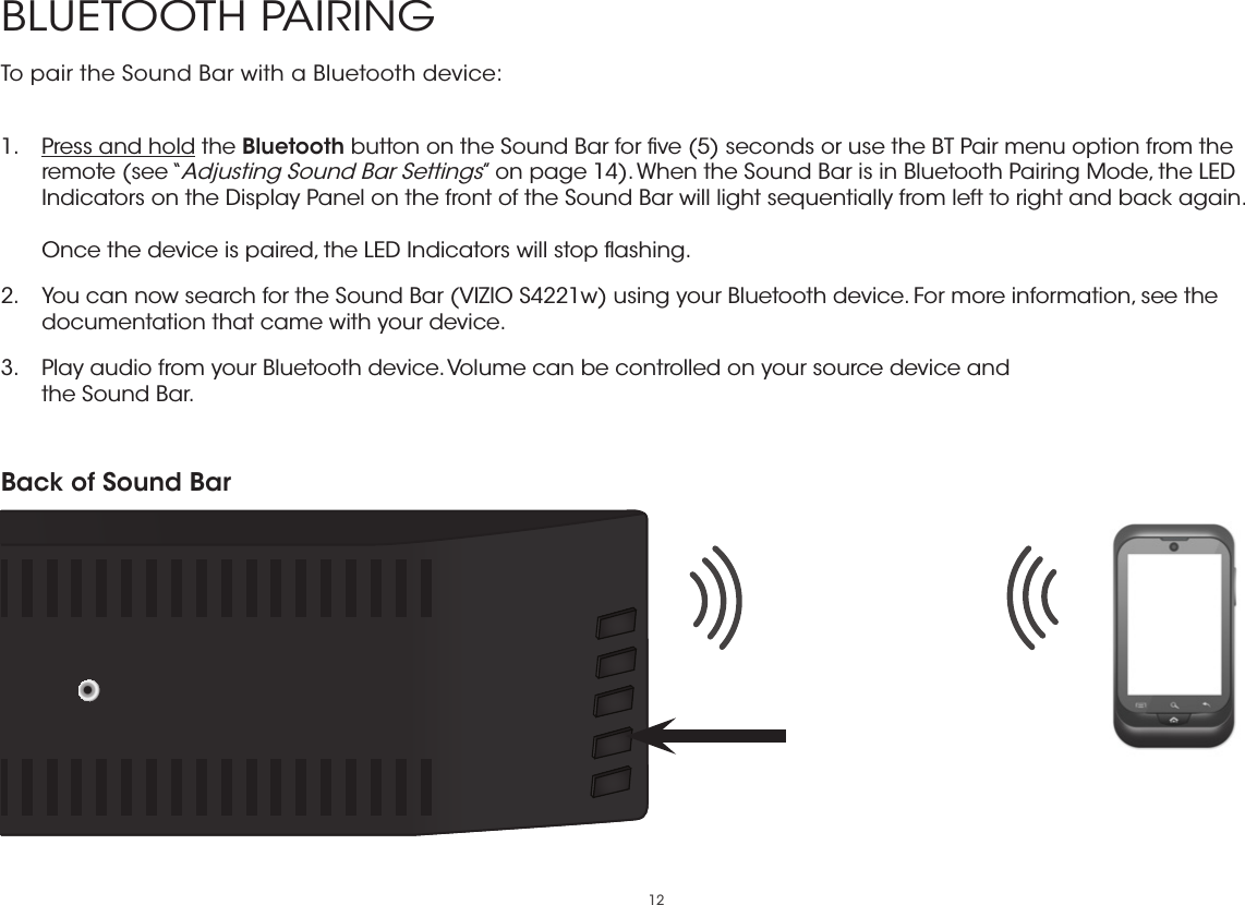 12BLUETOOTH PAIRINGTo pair the Sound Bar with a Bluetooth device: 1.  Press and hold the Bluetooth button on the Sound Bar for ﬁve (5) seconds or use the BT Pair menu option from the remote (see “Adjusting Sound Bar Settings” on page 14). When the Sound Bar is in Bluetooth Pairing Mode, the LED Indicators on the Display Panel on the front of the Sound Bar will light sequentially from left to right and back again.  Once the device is paired, the LED Indicators will stop ﬂashing.2.  You can now search for the Sound Bar (VIZIO S4221w) using your Bluetooth device. For more information, see the documentation that came with your device.3.  Play audio from your Bluetooth device. Volume can be controlled on your source device and the Sound Bar.Back of Sound Bar