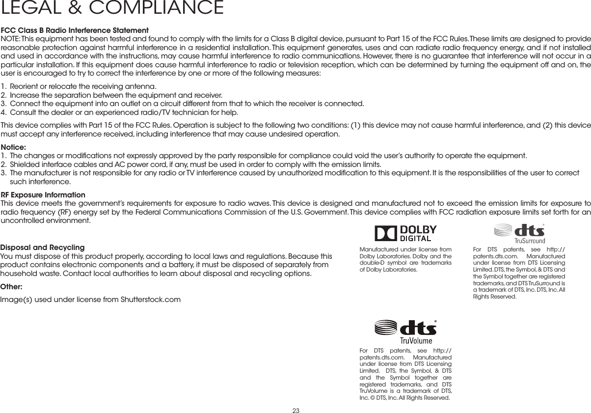 23FCC Class B Radio Interference StatementNOTE: This equipment has been tested and found to comply with the limits for a Class B digital device, pursuant to Part 15 of the FCC Rules. These limits are designed to provide reasonable protection against harmful interference in a residential installation. This equipment generates, uses and can radiate radio frequency energy, and if not installed and used in accordance with the instructions, may cause harmful interference to radio communications. However, there is no guarantee that interference will not occur in a particular installation. If this equipment does cause harmful interference to radio or television reception, which can be determined by turning the equipment off and on, the user is encouraged to try to correct the interference by one or more of the following measures:1.  Reorient or relocate the receiving antenna.2.  Increase the separation between the equipment and receiver.3.  Connect the equipment into an outlet on a circuit different from that to which the receiver is connected.4.  Consult the dealer or an experienced radio/TV technician for help.This device complies with Part 15 of the FCC Rules. Operation is subject to the following two conditions: (1) this device may not cause harmful interference, and (2) this device must accept any interference received, including interference that may cause undesired operation.Notice:1.  The changes or modiﬁcations not expressly approved by the party responsible for compliance could void the user’s authority to operate the equipment.2.  Shielded interface cables and AC power cord, if any, must be used in order to comply with the emission limits.3.  The manufacturer is not responsible for any radio or TV interference caused by unauthorized modiﬁcation to this equipment. It is the responsibilities of the user to correct such interference.RF Exposure InformationThis device meets the government’s requirements for exposure to radio waves. This device is designed and manufactured not to exceed the emission limits for exposure to radio frequency (RF) energy set by the Federal Communications Commission of the U.S. Government. This device complies with FCC radiation exposure limits set forth for an uncontrolled environment.Disposal and RecyclingYou must dispose of this product properly, according to local laws and regulations. Because this product contains electronic components and a battery, it must be disposed of separately from household waste. Contact local authorities to learn about disposal and recycling options.Other:Image(s) used under license from Shutterstock.comLEGAL &amp; COMPLIANCEManufactured under license from Dolby Laboratories. Dolby and the double-D symbol are trademarks of Dolby Laboratories. For DTS patents, see http://patents.dts.com. Manufactured under license from DTS Licensing Limited. DTS, the Symbol, &amp; DTS and the Symbol together are registered trademarks, and DTS TruSurround is a trademark of DTS, Inc. DTS, Inc. All Rights Reserved.For DTS patents, see http://patents.dts.com.  Manufactured under license from DTS Licensing Limited.  DTS, the Symbol, &amp; DTS and the Symbol together are registered trademarks, and DTS TruVolume is a trademark of DTS, Inc. © DTS, Inc. All Rights Reserved.