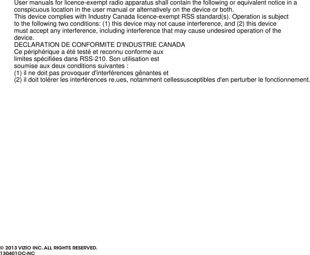 © 2013 VIZIO INC. ALL RIGHTS RESERVED. 130401OC-NCUser manuals for licence-exempt radio apparatus shall contain the following or equivalent notice in aconspicuous location in the user manual or alternatively on the device or both.This device complies with Industry Canada licence-exempt RSS standard(s). Operation is subjectto the following two conditions: (1) this device may not cause interference, and (2) this devicemust accept any interference, including interference that may cause undesired operation of thedevice.DECLARATION DE CONFORMITE D&apos;INDUSTRIE CANADACe périphérique a été testé et reconnu conforme auxlimites spécifiées dans RSS-210. Son utilisation estsoumise aux deux conditions suivantes :(1) il ne doit pas provoquer d&apos;interférences gênantes et(2) il doit tolérer les interférences re.ues, notamment cellessusceptibles d&apos;en perturber le fonctionnement.