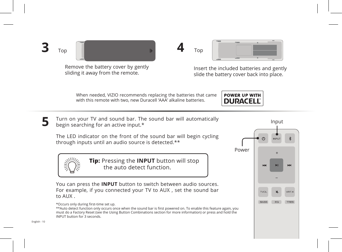 English - 103Remove the battery cover by gently sliding it away from the remote.4Insert the included batteries and gently slide the battery cover back into place.5Turn on  your  TV and  sound  bar. The  sound  bar will  automatically begin searching for an active input.*The LED  indicator on the  front of  the sound  bar will begin  cycling through inputs until an audio source is detected.**You can press the INPUT button to switch between audio sources. For example, if you connected your TV  to AUX , set the sound bar to AUX .Tip: Pressing the INPUT button will stop the auto detect function.*Occurs only during  rst-time set up.**Auto detect function only occurs once when the sound bar is  rst powered on. To enable this feature again, you must do a Factory Reset (see the Using Button Combinations section for more information) or press and hold the INPUT button for 3 seconds.When needed, VIZIO recommends replacing the batteries that came with this remote with two, new Duracell ‘AAA’ alkaline batteries.InputPowerTopTop