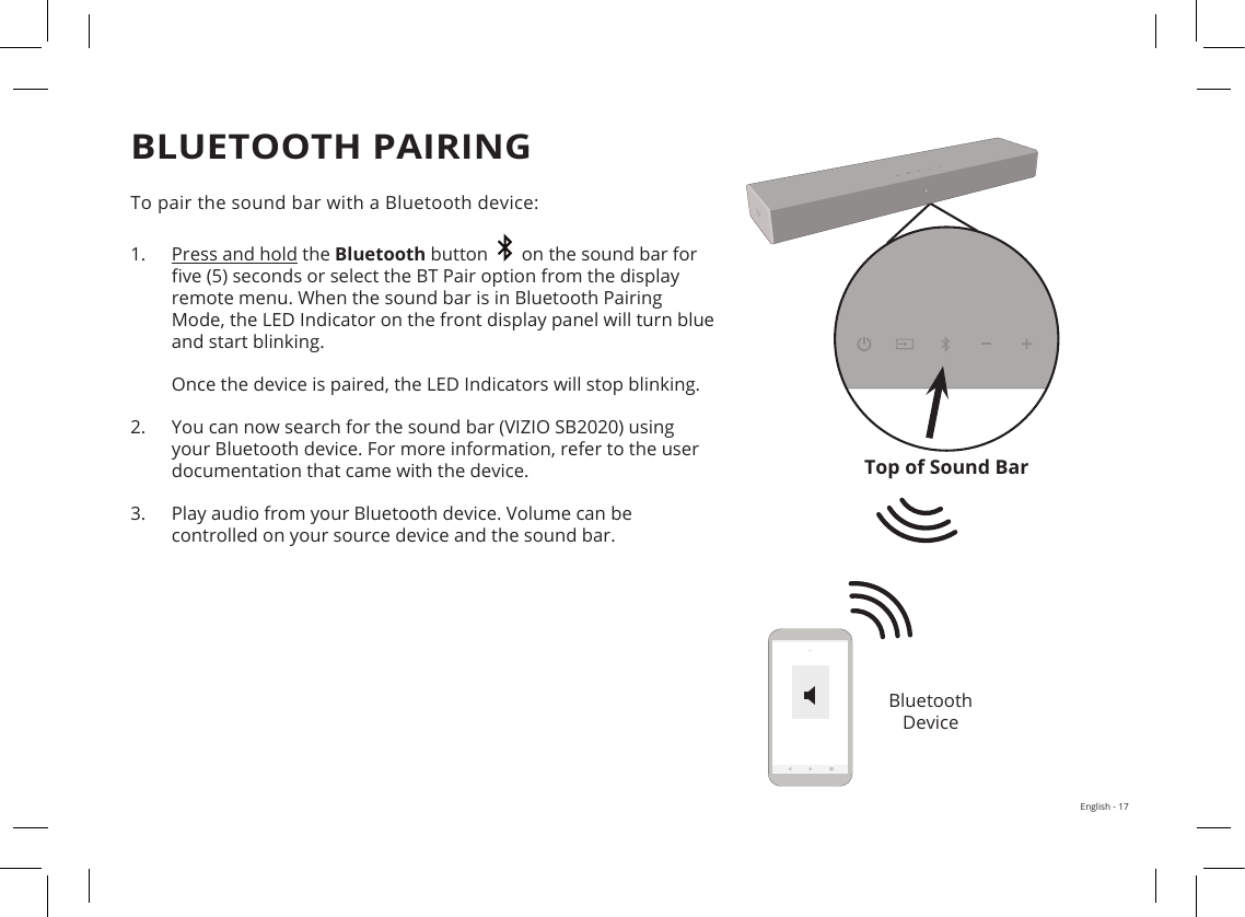 English - 17To pair the sound bar with a Bluetooth device:1. Press and hold the Bluetooth button     on the sound bar forve (5) seconds or select the BT Pair option from the displayremote menu. When the sound bar is in Bluetooth PairingMode, the LED Indicator on the front display panel will turn blueand start blinking.Once the device is paired, the LED Indicators will stop blinking.2. You can now search for the sound bar (VIZIO SB2020) usingyour Bluetooth device. For more information, refer to the userdocumentation that came with the device.3. Play audio from your Bluetooth device. Volume can becontrolled on your source device and the sound bar.BLUETOOTH PAIRINGBluetooth  DeviceTop of Sound BarX