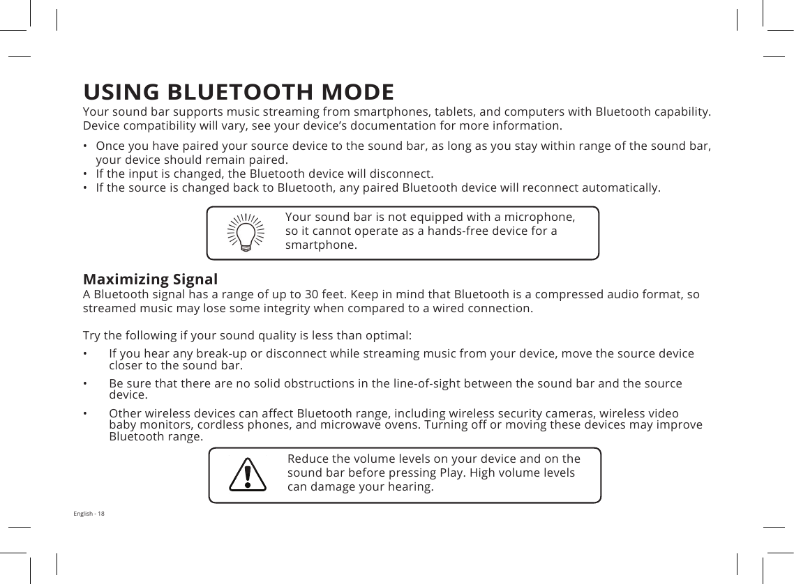 English - 18Your sound bar supports music streaming from smartphones, tablets, and computers with Bluetooth capability. Device compatibility will vary, see your device’s documentation for more information. •Once you have paired your source device to the sound bar, as long as you stay within range of the sound bar,your device should remain paired.•If the input is changed, the Bluetooth device will disconnect.•If the source is changed back to Bluetooth, any paired Bluetooth device will reconnect automatically.Maximizing SignalA Bluetooth signal has a range of up to 30 feet. Keep in mind that Bluetooth is a compressed audio format, so streamed music may lose some integrity when compared to a wired connection.Try the following if your sound quality is less than optimal:•If you hear any break-up or disconnect while streaming music from your device, move the source devicecloser to the sound bar.•Be sure that there are no solid obstructions in the line-of-sight between the sound bar and the sourcedevice.•Other wireless devices can a ect Bluetooth range, including wireless security cameras, wireless videobaby monitors, cordless phones, and microwave ovens. Turning o  or moving these devices may improveBluetooth range.Your sound bar is not equipped with a microphone, so it cannot operate as a hands-free device for a smartphone.Reduce the volume levels on your device and on the sound bar before pressing Play. High volume levels can damage your hearing.USING BLUETOOTH MODE