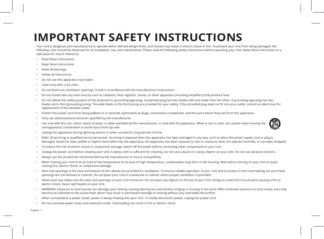 English - iiYour Unit is designed and manufactured to operate within dened design limits, and misuse may result in electric shock or re. To prevent your Unit from being damaged, the following rules should be observed for its installation, use, and maintenance. Please read the following safety instructions before operating your Unit. Keep these instructions in a safe place for future reference.•  Read these instructions.•  Keep these instructions.•  Heed all warnings.•  Follow all instructions.•  Do not use this apparatus near water.•  Clean only with a dry cloth.•  Do not block any ventilation openings. Install in accordance with the manufacturer’s instructions.•  Do not install near any heat sources such as radiators, heat registers, stoves, or other apparatus (including ampliers) that produce heat.•  Do not defeat the safety purpose of the polarized or grounding-type plug. A polarized plug has two blades with one wider than the other. A grounding type plug has two blades and a third grounding prong. The wide blade or the third prong are provided for your safety. If the provided plug does not t into your outlet, consult an electrician for replacement of the obsolete outlet.•  Protect the power cord from being walked on or pinched, particularly at plugs, convenience receptacles, and the point where they exit from the apparatus.•  Only use attachments/accessories specied by the manufacturer.•  Use only with the cart, stand, tripod, bracket, or table specied by the manufacturer, or sold with the apparatus. When a cart is used, use caution when moving the cart/apparatus combination to avoid injury from tip-over.•  Unplug this apparatus during lightning storms or when unused for long periods of time.•  Refer all servicing to qualied service personnel. Servicing is required when the apparatus has been damaged in any way, such as when the power supply cord or plug is damaged, liquid has been spilled or objects have fallen into the apparatus, the apparatus has been exposed to rain or moisture, does not operate normally, or has been dropped.•  To reduce the risk of electric shock or component damage, switch o the power before connecting other components to your Unit.•  Unplug the power cord before cleaning your Unit. A damp cloth is sucient for cleaning. Do not use a liquid or a spray cleaner on your Unit. Do not use abrasive cleaners.•  Always use the accessories recommended by the manufacturer to insure compatibility.•  When moving your Unit from an area of low temperature to an area of high temperature, condensation may form in the housing. Wait before turning on your Unit to avoid causing re, electric shock, or component damage.•  Slots and openings in the back and bottom of the cabinet are provided for ventilation. To ensure reliable operation of your Unit and to protect it from overheating, be sure these openings are not blocked or covered. Do not place your Unit in a bookcase or cabinet unless proper ventilation is provided.•  Never push any object into the slots and openings on your Unit enclosure. Do not place any objects on the top of your Unit. Doing so could short circuit parts causing a re or electric shock. Never spill liquids on your Unit.•  WARNING: Exposure to loud sounds can damage your hearing causing hearing loss and tinnitus (ringing or buzzing in the ears). With continued exposure to loud noises, ears may become accustomed to the sound level, which may result in permanent damage to hearing without any noticeable discomfort.•  When connected to a power outlet, power is always owing into your Unit. To totally disconnect power, unplug the power cord.•  Do not overload power strips and extension cords. Overloading can result in re or electric shock.IMPORTANT SAFETY INSTRUCTIONS