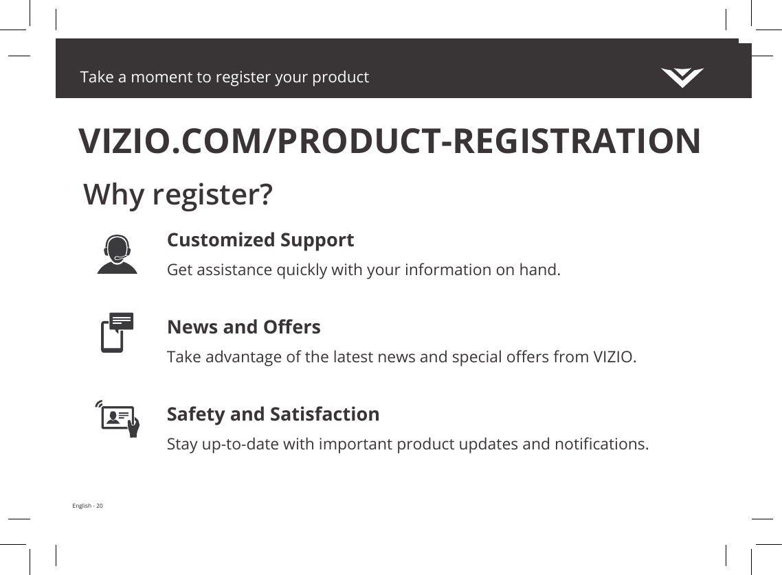 Take a moment to register your productVIZIO.COM/PRODUCT-REGISTRATIONWhy register?Customized SupportGet assistance quickly with your information on hand.News and OersTake advantage of the latest news and special oers from VIZIO.Safety and SatisfactionStay up-to-date with important product updates and notications.English - 20