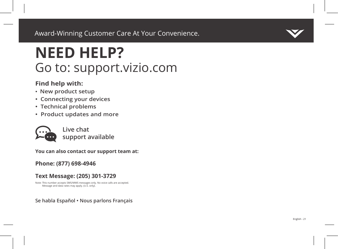 Award-Winning Customer Care At Your Convenience.NEED HELP?Go to: support.vizio.comVIZIO.COM/PRODUCT-REGISTRATIONEnglish - 21You can also contact our support team at:Phone: (877) 698-4946Text Message: (205) 301-3729Note:  This number accepts SMS/MMS messages only. No voice calls are accepted.  Message and data rates may apply. (U.S. only). Live chat  support availableFind help with:•New product setup• Connecting your devices• Technical problems• Product updates and moreSe habla Español • Nous parlons Français