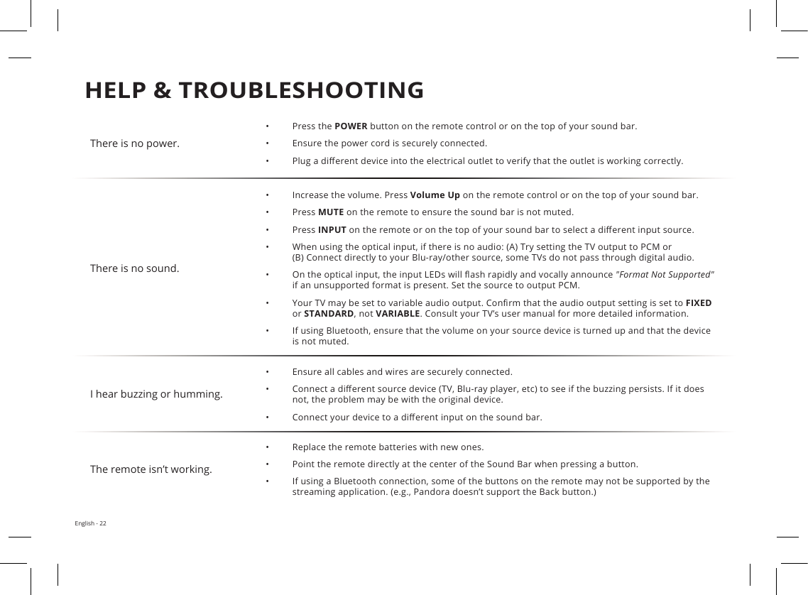 HELP &amp; TROUBLESHOOTINGEnglish - 22There is no power.•Press the POWER button on the remote control or on the top of your sound bar.•Ensure the power cord is securely connected.•Plug a dierent device into the electrical outlet to verify that the outlet is working correctly.There is no sound.•Increase the volume. Press Volume Up on the remote control or on the top of your sound bar.• Press MUTE on the remote to ensure the sound bar is not muted.• Press INPUT on the remote or on the top of your sound bar to select a dierent input source.•When using the optical input, if there is no audio: (A) Try setting the TV output to PCM or(B) Connect directly to your Blu-ray/other source, some TVs do not pass through digital audio.•On the optical input, the input LEDs will ash rapidly and vocally announce &quot;Format Not Supported&quot; if an unsupported format is present. Set the source to output PCM.•Your TV may be set to variable audio output. Conrm that the audio output setting is set to FIXED or STANDARD, not VARIABLE. Consult your TV’s user manual for more detailed information.•If using Bluetooth, ensure that the volume on your source device is turned up and that the deviceis not muted.I hear buzzing or humming.•Ensure all cables and wires are securely connected.•Connect a dierent source device (TV, Blu-ray player, etc) to see if the buzzing persists. If it doesnot, the problem may be with the original device.•Connect your device to a dierent input on the sound bar.The remote isn’t working.•Replace the remote batteries with new ones.•Point the remote directly at the center of the Sound Bar when pressing a button.•If using a Bluetooth connection, some of the buttons on the remote may not be supported by thestreaming application. (e.g., Pandora doesn’t support the Back button.)