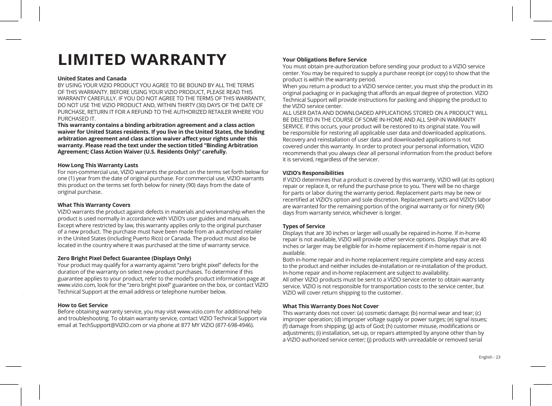 English - 23HELP &amp; TROUBLESHOOTINGUnited States and CanadaBY USING YOUR VIZIO PRODUCT YOU AGREE TO BE BOUND BY ALL THE TERMS OF THIS WARRANTY. BEFORE USING YOUR VIZIO PRODUCT, PLEASE READ THIS WARRANTY CAREFULLY. IF YOU DO NOT AGREE TO THE TERMS OF THIS WARRANTY, DO NOT USE THE VIZIO PRODUCT AND, WITHIN THIRTY (30) DAYS OF THE DATE OF PURCHASE, RETURN IT FOR A REFUND TO THE AUTHORIZED RETAILER WHERE YOU PURCHASED IT.This warranty contains a binding arbitration agreement and a class action waiver for United States residents. If you live in the United States, the binding arbitration agreement and class action waiver aect your rights under this warranty. Please read the text under the section titled “Binding Arbitration Agreement; Class Action Waiver (U.S. Residents Only)” carefully.How Long This Warranty LastsFor non-commercial use, VIZIO warrants the product on the terms set forth below for one (1) year from the date of original purchase. For commercial use, VIZIO warrants this product on the terms set forth below for ninety (90) days from the date of original purchase. What This Warranty CoversVIZIO warrants the product against defects in materials and workmanship when the product is used normally in accordance with VIZIO’s user guides and manuals.Except where restricted by law, this warranty applies only to the original purchaser of a new product. The purchase must have been made from an authorized retailer in the United States (including Puerto Rico) or Canada. The product must also be located in the country where it was purchased at the time of warranty service.Zero Bright Pixel Defect Guarantee (Displays Only)Your product may qualify for a warranty against “zero bright pixel” defects for the duration of the warranty on select new product purchases. To determine if this guarantee applies to your product, refer to the model’s product information page at www.vizio.com, look for the “zero bright pixel” guarantee on the box, or contact VIZIO Technical Support at the email address or telephone number below.How to Get ServiceBefore obtaining warranty service, you may visit www.vizio.com for additional help and troubleshooting. To obtain warranty service, contact VIZIO Technical Support via email at TechSupport@VIZIO.com or via phone at 877 MY VIZIO (877-698-4946). LIMITED WARRANTYYour Obligations Before ServiceYou must obtain pre-authorization before sending your product to a VIZIO service center. You may be required to supply a purchase receipt (or copy) to show that the product is within the warranty period.When you return a product to a VIZIO service center, you must ship the product in its original packaging or in packaging that aords an equal degree of protection. VIZIO Technical Support will provide instructions for packing and shipping the product to the VIZIO service center.ALL USER DATA AND DOWNLOADED APPLICATIONS STORED ON A PRODUCT WILL BE DELETED IN THE COURSE OF SOME IN-HOME AND ALL SHIP-IN WARRANTY SERVICE. If this occurs, your product will be restored to its original state. You will be responsible for restoring all applicable user data and downloaded applications. Recovery and reinstallation of user data and downloaded applications is not covered under this warranty. In order to protect your personal information, VIZIO recommends that you always clear all personal information from the product before it is serviced, regardless of the servicer.VIZIO’s ResponsibilitiesIf VIZIO determines that a product is covered by this warranty, VIZIO will (at its option) repair or replace it, or refund the purchase price to you. There will be no charge for parts or labor during the warranty period. Replacement parts may be new or recertied at VIZIO’s option and sole discretion. Replacement parts and VIZIO’s labor are warranted for the remaining portion of the original warranty or for ninety (90) days from warranty service, whichever is longer.Types of ServiceDisplays that are 30 inches or larger will usually be repaired in-home. If in-home repair is not available, VIZIO will provide other service options. Displays that are 40 inches or larger may be eligible for in-home replacement if in-home repair is not available.Both in-home repair and in-home replacement require complete and easy access to the product and neither includes de-installation or re-installation of the product.  In-home repair and in-home replacement are subject to availability.  All other VIZIO products must be sent to a VIZIO service center to obtain warranty service. VIZIO is not responsible for transportation costs to the service center, but VIZIO will cover return shipping to the customer. What This Warranty Does Not CoverThis warranty does not cover: (a) cosmetic damage; (b) normal wear and tear; (c) improper operation; (d) improper voltage supply or power surges; (e) signal issues; (f) damage from shipping; (g) acts of God; (h) customer misuse, modications or adjustments; (i) installation, set-up, or repairs attempted by anyone other than by a VIZIO authorized service center; (j) products with unreadable or removed serial There is no power.•Press the POWER button on the remote control or on the top of your sound bar.•Ensure the power cord is securely connected.•Plug a dierent device into the electrical outlet to verify that the outlet is working correctly.There is no sound.•Increase the volume. Press Volume Up on the remote control or on the top of your sound bar.• Press MUTE on the remote to ensure the sound bar is not muted.• Press INPUT on the remote or on the top of your sound bar to select a dierent input source.•When using the optical input, if there is no audio: (A) Try setting the TV output to PCM or(B) Connect directly to your Blu-ray/other source, some TVs do not pass through digital audio.•On the optical input, the input LEDs will ash rapidly and vocally announce &quot;Format Not Supported&quot;if an unsupported format is present. Set the source to output PCM.•Your TV may be set to variable audio output. Conrm that the audio output setting is set to FIXEDor STANDARD, not VARIABLE. Consult your TV’s user manual for more detailed information.•If using Bluetooth, ensure that the volume on your source device is turned up and that the deviceis not muted.I hear buzzing or humming.•Ensure all cables and wires are securely connected.•Connect a dierent source device (TV, Blu-ray player, etc) to see if the buzzing persists. If it doesnot, the problem may be with the original device.•Connect your device to a dierent input on the sound bar.The remote isn’t working.•Replace the remote batteries with new ones.•Point the remote directly at the center of the Sound Bar when pressing a button.•If using a Bluetooth connection, some of the buttons on the remote may not be supported by thestreaming application. (e.g., Pandora doesn’t support the Back button.)