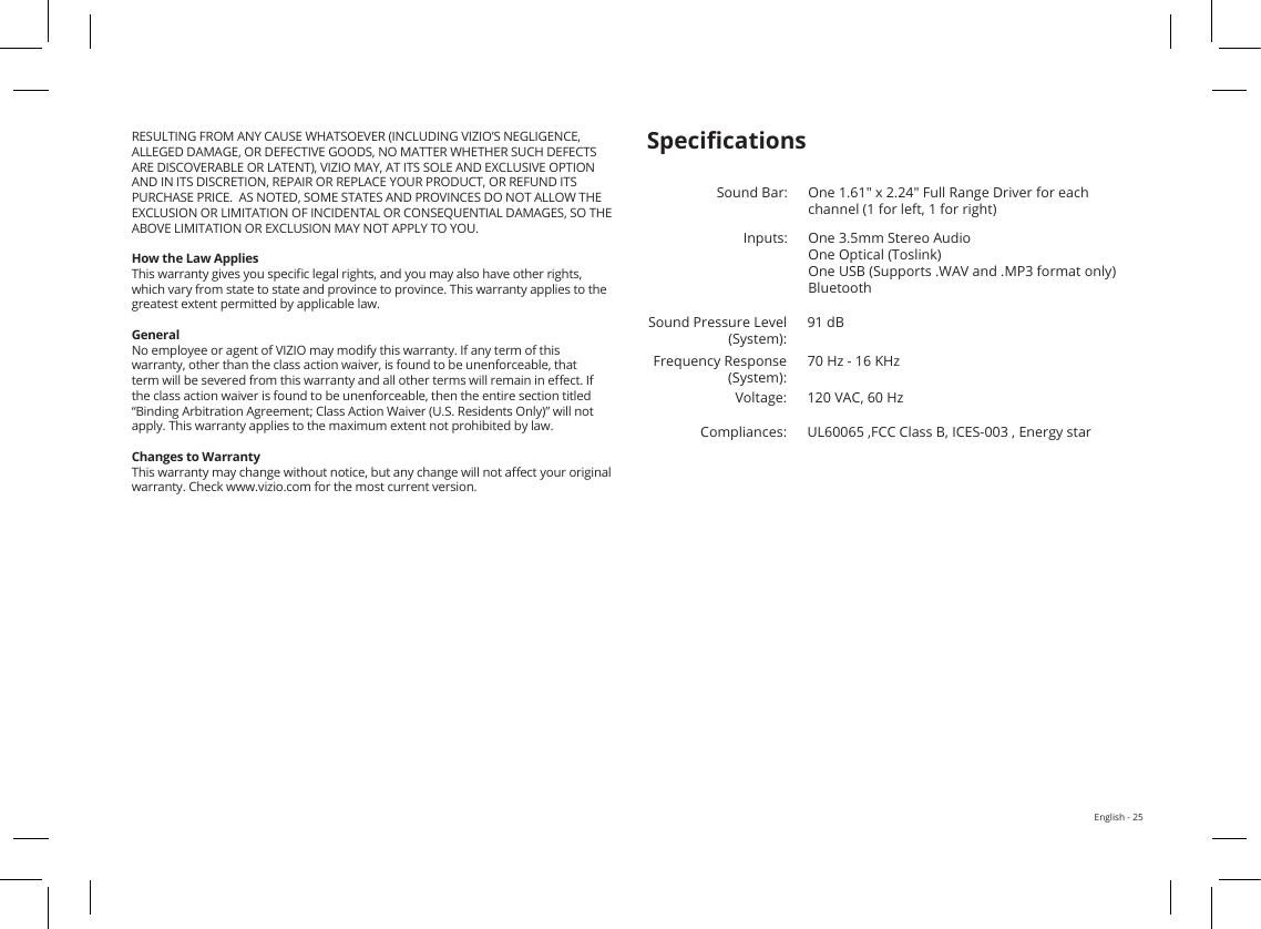 English - 25appeal provided by the Federal Arbitration Act, and may be entered in any courthaving jurisdiction. Except as may be required by law, neither you nor VIZIO nor anarbitrator may disclose the existence, content, or results of awarranty without the prior written consent of you and VIZIO.ANY DISPUTE, WHETHER IN ARBITRATION, IN COURT, OR OTHERWISE, WILL BECONDUCTED SOLELY ON AN INDIVIDUAL BASIS. VIZIO AND YOU AGREE THATNO PARTY WILL HAVE THE RIGHT OR AUTHORITY FOR ANY DISPUTE TO BEARBITRATED AS A CLASS ACTION, A PRIVATE ATTORNEY GENERAL ACTION, OR INANY OTHER PROCEEDING IN WHICH EITHER PARTY ACTS OR PROPOSES TO ACT IN AREPRESENTATIVE CAPACITY.NO ARBITRATION OR PROCEEDING WILL BE JOINED, CONSOLIDATED, OR CWITH ANOTHER ARBITRATION OR PROCEEDING WITHOUT THE PRIOR WRITTENCONSENT OF ALL PARTIES TO ANY SUCH ARBITRATION OR PROCEEDING.Exceptions to Binding Arbitration Agreement and Class Action WaiverIF YOU DO NOT WISH TO BE BOUND BY THE BINDING ARBITRATIONAGREEMENT AND CLASS ACTION WAIVER, THEN: (1) you must notify VIZIO inwriting within sixty (60) days of the date that you purchased the product; (2) yourwritten notication must be mailed to VIZIO at 39 Tesla, Irvine, CA 92618, Attn: LegalDepartment; and (3) your written notication must include (a) your name, (b) youraddress, (c) the date you purchased the product, and (d) a clear statement that youwish to opt out of the binding arbitration agreement and class action waiver.In addition, you may pursue a claim in small claims court in your county of residence(if in the United States) or in Orange County, California. In such case the provisionsof the section titled “Binding Arbitration Agreement; Class Action Waiver (U.S.Residents)” will not apply.Exclusions and LimitationsTO THE GREATEST EXTENT PERMITTED BY APPLICABLE LAW, THERE ARE NWARRANTIES OTHER THAN THOSE DESCRIBED ABOVE. ANY IMPLIED WARRANTIES,INCLUDING ANY IMPLIED WARRANTY OF MERCHANTABILITY AND FITNESS FOR APARTICULAR PURPOSE, WILL BE LIMITED IN DURATION TO THE WARRANTY PERIODSET FORTH ABOVE. SOME STATES AND PROVINCES DO NOT ALLOW LIMITATIONSON HOW LONG AN IMPLIED WARRANTY LASTS, SO THE ABOVE LIMITATION MAYNOT APPLY TO YOU.VIZIO WILL NOT BE RESPONSIBLE FOR LOSS OF USE, LOSS OF INFORMATION ORDATA, COMMERCIAL LOSS, LOST REVENUE OR LOST PROFITS, OR OTHER INDIRECT,SPECIAL, INCIDENTAL OR CONSEQUENTIAL DAMAGES, EVEN IF VIZIO HAS BEENADVISED OF THE POSSIBILITY OF SUCH DAMAGES, AND EVEN IF THE REMEDY FAILSOF ITS ESSENTIAL PURPOSE. SOME STATES AND PROVINCES DO NOT ALLOW THEEXCLUSION OR LIMITATION OF INCIDENTAL OR CONSEQUENTIAL DAMAGES,ABOVE LIMITATION OR EXCLUSION MAY NOT APPLY TO YOU.IN LIEU OF ANY OTHER REMEDY FOR ANY AND ALL LOSSES AND DAMAGESRESULTING FROM ANY CAUSE WHATSOEVER (INCLUDING VIZIO’S NEGLIGENCE, ALLEGED DAMAGE, OR DEFECTIVE GOODS, NO MATTER WHETHER SUCH DEFECTS ARE DISCOVERABLE OR LATENT), VIZIO MAY, AT ITS SOLE AND EXCLUSIVE OPTION AND IN ITS DISCRETION, REPAIR OR REPLACE YOUR PRODUCT, OR REFUND ITS PURCHASE PRICE.  AS NOTED, SOME STATES AND PROVINCES DO NOT ALLOW THE EXCLUSION OR LIMITATION OF INCIDENTAL OR CONSEQUENTIAL DAMAGES, SO THE ABOVE LIMITATION OR EXCLUSION MAY NOT APPLY TO YOU.How the Law AppliesThis warranty gives you specic legal rights, and you may also have other rights, which vary from state to state and province to province. This warranty applies to the greatest extent permitted by applicable law.GeneralNo employee or agent of VIZIO may modify this warranty. If any term of this warranty, other than the class action waiver, is found to be unenforceable, that term will be severed from this warranty and all other terms will remain in eect. If the class action waiver is found to be unenforceable, then the entire section titled “Binding Arbitration Agreement; Class Action Waiver (U.S. Residents Only)” will not apply. This warranty applies to the maximum extent not prohibited by law.Changes to WarrantyThis warranty may change without notice, but any change will not aect your original warranty. Check www.vizio.com for the most current version.SpecicationsSound Bar: One 1.61&quot; x 2.24&quot; Full Range Driver for each channel (1 for left, 1 for right)Inputs: One 3.5mm Stereo Audio One Optical (Toslink) One USB (Supports .WAV and .MP3 format only) BluetoothSound Pressure Level (System):91 dBFrequency Response (System):70 Hz - 16 KHzVoltage: 120 VAC, 60 HzCompliances:UL60065 ,FCC Class B, ICES-003 , Energy star