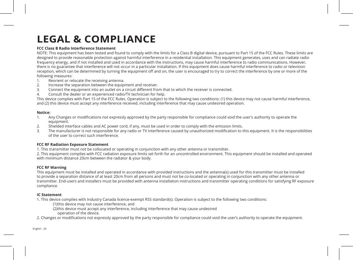 English - 26FCC Class B Radio Interference StatementNOTE: This equipment has been tested and found to comply with the limits for a Class B digital device, pursuant to Part 15 of the FCC Rules. These limits are designed to provide reasonable protection against harmful interference in a residential installation. This equipment generates, uses and can radiate radio frequency energy, and if not installed and used in accordance with the instructions, may cause harmful interference to radio communications. However, there is no guarantee that interference will not occur in a particular installation. If this equipment does cause harmful interference to radio or television reception, which can be determined by turning the equipment o and on, the user is encouraged to try to correct the interference by one or more of the following measures:1.  Reorient or relocate the receiving antenna.2.  Increase the separation between the equipment and receiver.3.  Connect the equipment into an outlet on a circuit dierent from that to which the receiver is connected.4.  Consult the dealer or an experienced radio/TV technician for help.This device complies with Part 15 of the FCC Rules. Operation is subject to the following two conditions: (1) this device may not cause harmful interference, and (2) this device must accept any interference received, including interference that may cause undesired operation.Notice:1.  Any Changes or modications not expressly approved by the party responsible for compliance could void the user&apos;s authority to operate the equipment. 2.  Shielded interface cables and AC power cord, if any, must be used in order to comply with the emission limits.3.  The manufacturer is not responsible for any radio or TV interference caused by unauthorized modication to this equipment. It is the responsibilities of the user to correct such interference.FCC RF Radiation Exposure Statement1. This transmitter must not be collocated or operating in conjunction with any other antenna or transmitter.2. This equipment complies with FCC radiation exposure limits set forth for an uncontrolled environment. This equipment should be installed and operated with minimum distance 20cm between the radiator &amp; your body. FCC RF WarningThis equipment must be installed and operated in accordance with provided instructions and the antenna(s) used for this transmitter must be installed to provide a separation distance of at least 20cm from all persons and must not be co-located or operating in conjunction with any other antenna or transmitter. End-users and installers must be provided with antenna installation instructions and transmitter operating conditions for satisfying RF exposure compliance.IC Statement1. This device complies with Industry Canada licence-exempt RSS standard(s). Operation is subject to the following two conditions: (1) this device may not cause interference, and(2) this device must accept any interference, including interference that may cause undesired operation of the device.2. Changes or modications not expressly approved by the party responsible for compliance could void the user’s authority to operate the equipment.LEGAL &amp; COMPLIANCE