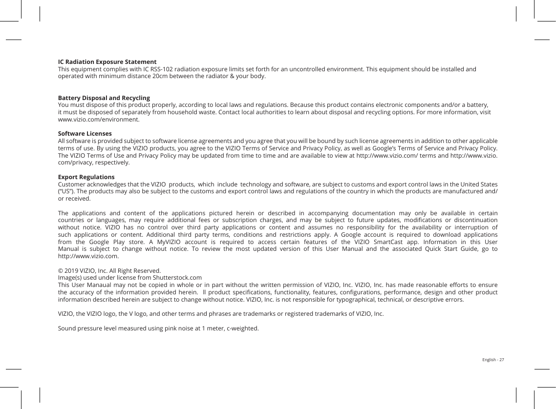 English - 27FCC Class B Radio Interference StatementNOTE: This equipment has been tested and found to comply with the limits for a Class B digital device, pursuant to Part 15 of the FCC Rules. These limits are designed to provide reasonable protection against harmful interference in a residential installation. This equipment generates, uses and can radiate radio frequency energy, and if not installed and used in accordance with the instructions, may cause harmful interference to radio communications. However, there is no guarantee that interference will not occur in a particular installation. If this equipment does cause harmful interference to radio or television reception, which can be determined by turning the equipment o and on, the user is encouraged to try to correct the interference by one or more of the following measures:1. Reorient or relocate the receiving antenna.2. Increase the separation between the equipment and receiver.3. Connect the equipment into an outlet on a circuit dierent from that to which the receiver is connected.4. Consult the dealer or an experienced radio/TV technician for help.This device complies with Part 15 of the FCC Rules. Operation is subject to the following two conditions: (1) this device may not cause harmful interference, and (2) this device must accept any interference received, including interference that may cause undesired operation.Notice:1. Any Changes or modications not expressly approved by the party responsible for compliance could void the user&apos;s authority to operate the equipment. 2. Shielded interface cables and AC power cord, if any, must be used in order to comply with the emission limits.3. The manufacturer is not responsible for any radio or TV interference caused by unauthorized modication to this equipment. It is the responsibilities of the user to correct such interference.FCC RF Radiation Exposure Statement1. This transmitter must not be collocated or operating in conjunction with any other antenna or transmitter.2. This equipment complies with FCC radiation exposure limits set forth for an uncontrolled environment. This equipment should be installed and operated with minimum distance 20cm between the radiator &amp; your body. FCC RF WarningThis equipment must be installed and operated in accordance with provided instructions and the antenna(s) used for this transmitter must be installed to provide a separation distance of at least 20cm from all persons and must not be co-located or operating in conjunction with any other antenna or transmitter. End-users and installers must be provided with antenna installation instructions and transmitter operating conditions for satisfying RF exposure compliance.IC Statement1. This device complies with Industry Canada licence-exempt RSS standard(s). Operation is subject to the following two conditions: (1)this device may not cause interference, and(2)this device must accept any interference, including interference that may cause undesired operation of the device.2. Changes or modications not expressly approved by the party responsible for compliance could void the user’s authority to operate the equipment.IC Radiation Exposure StatementThis equipment complies with IC RSS-102 radiation exposure limits set forth for an uncontrolled environment. This equipment should be installed and operated with minimum distance 20cm between the radiator &amp; your body.Battery Disposal and RecyclingYou must dispose of this product properly, according to local laws and regulations. Because this product contains electronic components and/or a battery, it must be disposed of separately from household waste. Contact local authorities to learn about disposal and recycling options. For more information, visit www.vizio.com/environment. Software LicensesAll software is provided subject to software license agreements and you agree that you will be bound by such license agreements in addition to other applicable terms of use. By using the VIZIO products, you agree to the VIZIO Terms of Service and Privacy Policy, as well as Google’s Terms of Service and Privacy Policy.  The VIZIO Terms of Use and Privacy Policy may be updated from time to time and are available to view at http://www.vizio.com/ terms and http://www.vizio.com/privacy, respectively.Export RegulationsCustomer acknowledges that the VIZIO  products,  which  include  technology and software, are subject to customs and export control laws in the United States (“US”). The products may also be subject to the customs and export control laws and regulations of the country in which the products are manufactured and/or received.The  applications  and  content  of  the  applications  pictured  herein  or  described  in  accompanying  documentation  may  only  be  available  in  certain countries  or  languages,  may  require  additional  fees  or  subscription  charges,  and  may  be  subject  to  future  updates,  modications  or  discontinuation without  notice.  VIZIO  has  no  control  over  third  party  applications  or  content  and  assumes  no  responsibility  for  the  availability  or  interruption  of such  applications  or  content.  Additional  third  party  terms,  conditions  and  restrictions  apply.  A  Google  account  is  required  to  download  applications from  the  Google  Play  store.  A  MyVIZIO  account  is  required  to  access  certain  features  of  the  VIZIO  SmartCast  app.  Information  in  this  User Manual  is  subject  to  change  without  notice.  To  review  the  most  updated  version  of  this  User  Manual  and  the  associated  Quick  Start  Guide,  go  to  http://www.vizio.com.© 2019 VIZIO, Inc. All Right Reserved.Image(s) used under license from Shutterstock.comThis User  Manaual  may not be  copied  in whole or  in  part without  the  written permission of  VIZIO,  Inc. VIZIO, Inc.  has  made reasonable  eorts  to ensure the  accuracy  of  the  information  provided  herein.    ll  product  specications,  functionality,  features,  congurations,  performance,  design  and  other  product information described herein are subject to change without notice. VIZIO, Inc. is not responsible for typographical, technical, or descriptive errors.VIZIO, the VIZIO logo, the V logo, and other terms and phrases are trademarks or registered trademarks of VIZIO, Inc. Sound pressure level measured using pink noise at 1 meter, c-weighted.
