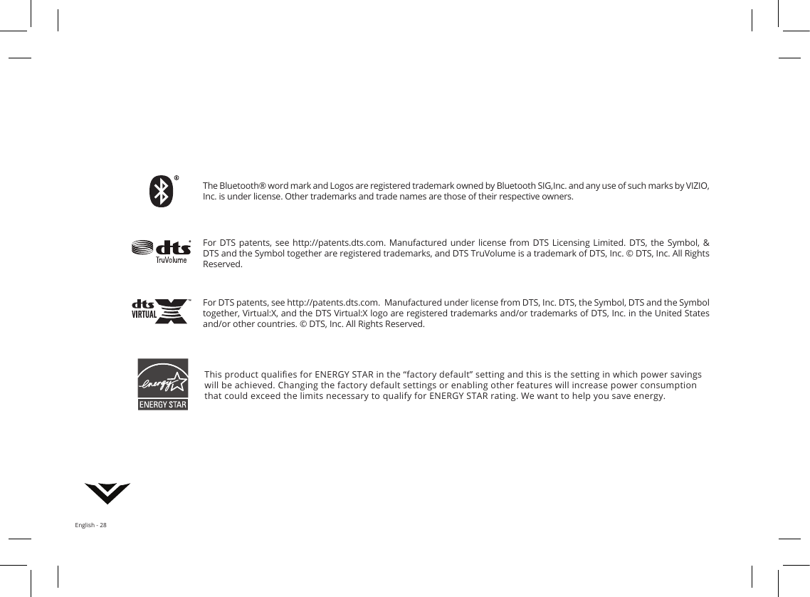 English - 28This product qualies for ENERGY STAR in the “factory default” setting and this is the setting in which power savings will be achieved. Changing the factory default settings or enabling other features will increase power consumption that could exceed the limits necessary to qualify for ENERGY STAR rating. We want to help you save energy.The Bluetooth® word mark and Logos are registered trademark owned by Bluetooth SIG,Inc. and any use of such marks by VIZIO, Inc. is under license. Other trademarks and trade names are those of their respective owners.For DTS patents, see http://patents.dts.com.  Manufactured under license from DTS, Inc. DTS, the Symbol, DTS and the Symbol together, Virtual:X, and the DTS Virtual:X logo are registered trademarks and/or trademarks of DTS, Inc. in the United States and/or other countries. © DTS, Inc. All Rights Reserved.For DTS patents, see  http://patents.dts.com.  Manufactured  under  license  from  DTS  Licensing  Limited.  DTS,  the Symbol, &amp; DTS and the Symbol together are registered trademarks, and DTS TruVolume is a trademark of DTS, Inc. © DTS, Inc. All Rights Reserved.