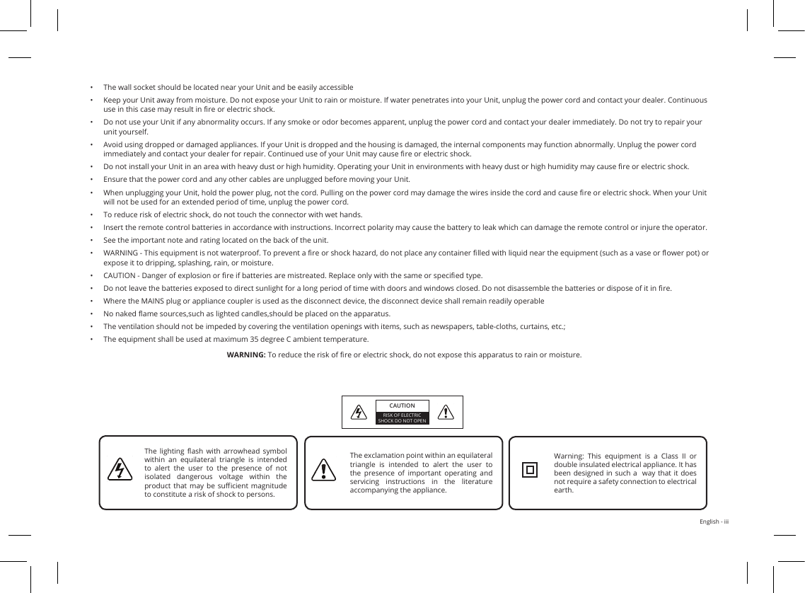 English - iii•  The wall socket should be located near your Unit and be easily accessible•  Keep your Unit away from moisture. Do not expose your Unit to rain or moisture. If water penetrates into your Unit, unplug the power cord and contact your dealer. Continuous use in this case may result in re or electric shock.•  Do not use your Unit if any abnormality occurs. If any smoke or odor becomes apparent, unplug the power cord and contact your dealer immediately. Do not try to repair your unit yourself.•  Avoid using dropped or damaged appliances. If your Unit is dropped and the housing is damaged, the internal components may function abnormally. Unplug the power cord immediately and contact your dealer for repair. Continued use of your Unit may cause re or electric shock.•  Do not install your Unit in an area with heavy dust or high humidity. Operating your Unit in environments with heavy dust or high humidity may cause re or electric shock.•  Ensure that the power cord and any other cables are unplugged before moving your Unit.•  When unplugging your Unit, hold the power plug, not the cord. Pulling on the power cord may damage the wires inside the cord and cause re or electric shock. When your Unit will not be used for an extended period of time, unplug the power cord.•  To reduce risk of electric shock, do not touch the connector with wet hands.•  Insert the remote control batteries in accordance with instructions. Incorrect polarity may cause the battery to leak which can damage the remote control or injure the operator.•  See the important note and rating located on the back of the unit.•  WARNING - This equipment is not waterproof. To prevent a re or shock hazard, do not place any container lled with liquid near the equipment (such as a vase or ower pot) or expose it to dripping, splashing, rain, or moisture.•  CAUTION - Danger of explosion or re if batteries are mistreated. Replace only with the same or specied type.•  Do not leave the batteries exposed to direct sunlight for a long period of time with doors and windows closed. Do not disassemble the batteries or dispose of it in re.•  Where the MAINS plug or appliance coupler is used as the disconnect device, the disconnect device shall remain readily operable•  No naked ame sources,such as lighted candles,should be placed on the apparatus.•  The ventilation should not be impeded by covering the ventilation openings with items, such as newspapers, table-cloths, curtains, etc.;•  The equipment shall be used at maximum 35 degree C ambient temperature.WARNING: To reduce the risk of re or electric shock, do not expose this apparatus to rain or moisture.CAUTIONRISK OF ELECTRIC SHOCK DO NOT OPENThe  lighting  ash  with  arrowhead  symbol within  an  equilateral  triangle  is  intended to alert the user to the presence of not isolated  dangerous  voltage  within  the product that may be  sucient magnitude to constitute a risk of shock to persons.The exclamation point within an equilateral triangle is intended to alert the user to the presence of important operating and servicing  instructions  in  the  literature accompanying the appliance.Warning:  This  equipment  is  a  Class  II  or double insulated electrical appliance. It has been designed in such a  way that  it  does not require a safety connection to electrical earth.