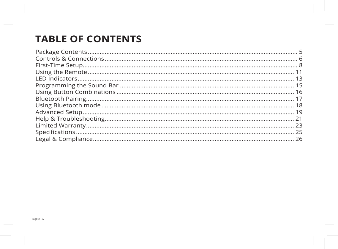 English - ivTABLE OF CONTENTSPackage Contents ............................................................................................................................ 5Controls &amp; Connections .................................................................................................................. 6First-Time Setup............................................................................................................................... 8Using the Remote .......................................................................................................................... 11LED Indicators ................................................................................................................................ 13Programming the Sound Bar ....................................................................................................... 15Using Button Combinations ......................................................................................................... 16Bluetooth Pairing ........................................................................................................................... 17Using Bluetooth mode .................................................................................................................. 18Advanced Setup ............................................................................................................................. 19Help &amp; Troubleshooting ................................................................................................................ 21Limited Warranty ........................................................................................................................... 23Specications ................................................................................................................................. 25Legal &amp; Compliance ....................................................................................................................... 26Package contents .........................................................................................................................5Controls &amp; Connections...............................................................................................................6First-Time Setup............................................................................................................................9Using the Remote.........................................................................................................................LED Indicators...............................................................................................................................Bluetooth Pairing..........................................................................................................................Using Bluetooth mode.................................................................................................................Advanced Setup............................................................................................................................Using Button Combinations ........................................................................................................Wall-Mounting the Sound Bar.....................................................................................................Help &amp; Troubleshooting...............................................................................................................Limited Warranty..........................................................................................................................Legal &amp; Compliance......................................................................................................................