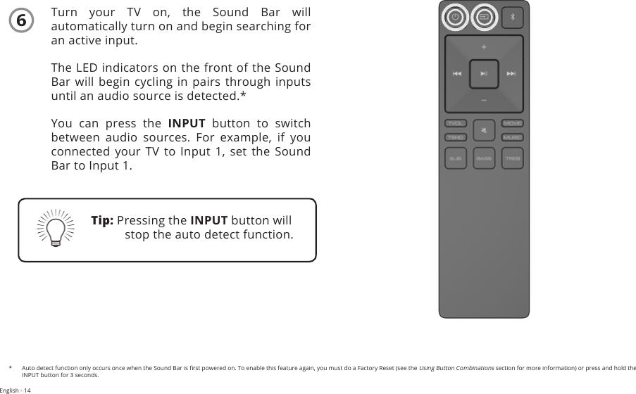 English - 14Turn  your  TV  on,  the  Sound  Bar  will automatically turn on and begin searching for an active input.The LED indicators on the front of the Sound Bar will begin cycling in pairs through inputs until an audio source is detected.*You can press the INPUT button to switch between  audio  sources.  For  example,  if  you connected  your  TV  to Input 1, set  the  Sound Bar to Input 1.Tip: Pressing the INPUT button will stop the auto detect function.*  Auto detect function only occurs once when the Sound Bar is rst powered on. To enable this feature again, you must do a Factory Reset (see the Using Button Combinations section for more information) or press and hold the INPUT button for 3 seconds. 6