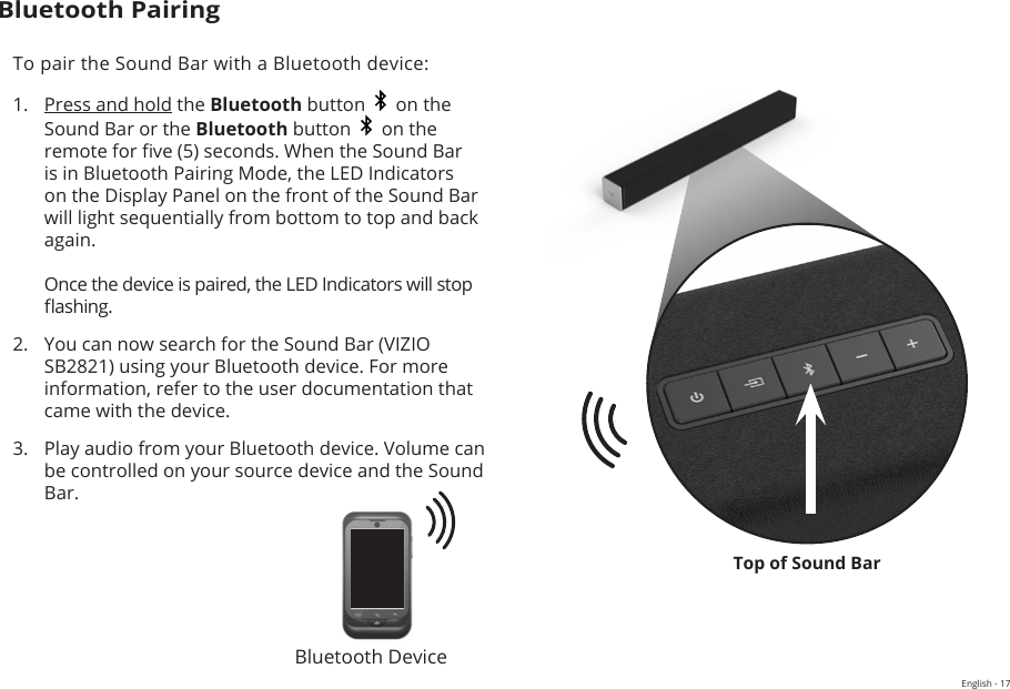 English - 17Top of Sound BarBluetooth PairingTo pair the Sound Bar with a Bluetooth device:1.  Press and hold the Bluetooth button     on the Sound Bar or the Bluetooth button     on the remote for ve (5) seconds. When the Sound Bar is in Bluetooth Pairing Mode, the LED Indicators on the Display Panel on the front of the Sound Bar will light sequentially from bottom to top and back again.  Once the device is paired, the LED Indicators will stop ashing.2.  You can now search for the Sound Bar (VIZIO SB2821) using your Bluetooth device. For more information, refer to the user documentation that came with the device.3.  Play audio from your Bluetooth device. Volume can be controlled on your source device and the Sound Bar.Bluetooth Device