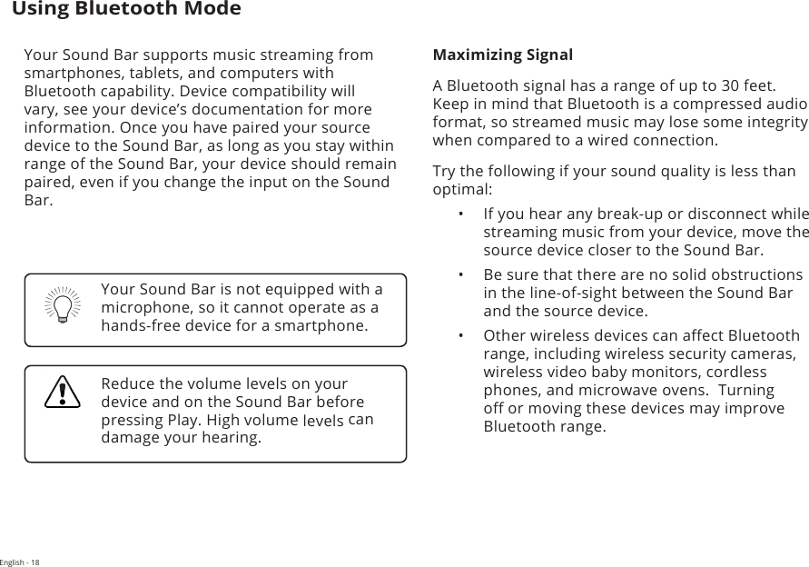 English - 18Using Bluetooth ModeYour Sound Bar supports music streaming from smartphones, tablets, and computers with Bluetooth capability. Device compatibility will vary, see your device’s documentation for more information. Once you have paired your source device to the Sound Bar, as long as you stay within range of the Sound Bar, your device should remain paired, even if you change the input on the Sound Bar.Maximizing SignalA Bluetooth signal has a range of up to 30 feet.  Keep in mind that Bluetooth is a compressed audio format, so streamed music may lose some integrity when compared to a wired connection.Try the following if your sound quality is less than optimal:•  If you hear any break-up or disconnect while streaming music from your device, move the source device closer to the Sound Bar. •  Be sure that there are no solid obstructions in the line-of-sight between the Sound Bar and the source device. •  Other wireless devices can aect Bluetooth range, including wireless security cameras, wireless video baby monitors, cordless phones, and microwave ovens.  Turning o or moving these devices may improve Bluetooth range.Your Sound Bar is not equipped with a microphone, so it cannot operate as a hands-free device for a smartphone.Reduce the volume levels on your device and on the Sound Bar before pressing Play. High volume levels can damage your hearing.