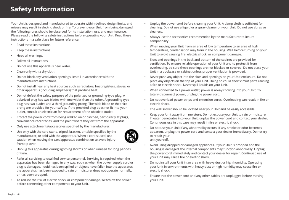 English - iiYour Unit is designed and manufactured to operate within dened design limits, and misuse may result in electric shock or re. To prevent your Unit from being damaged, the following rules should be observed for its installation, use, and maintenance. Please read the following safety instructions before operating your Unit. Keep these instructions in a safe place for future reference.•  Read these instructions.•  Keep these instructions.•  Heed all warnings.•  Follow all instructions.•  Do not use this apparatus near water.•  Clean only with a dry cloth.•  Do not block any ventilation openings. Install in accordance with the manufacturer’s instructions.•  Do not install near any heat sources such as radiators, heat registers, stoves, or other apparatus (including ampliers) that produce heat.•  Do not defeat the safety purpose of the polarized or grounding-type plug. A polarized plug has two blades with one wider than the other. A grounding type plug has two blades and a third grounding prong. The wide blade or the third prong are provided for your safety. If the provided plug does not t into your outlet, consult an electrician for replacement of the obsolete outlet.•  Protect the power cord from being walked on or pinched, particularly at plugs, convenience receptacles, and the point where they exit from the apparatus.•  Only use attachments/accessories specied by the manufacturer.•  Use only with the cart, stand, tripod, bracket, or table specied by the manufacturer, or sold with the apparatus. When a cart is used, use caution when moving the cart/apparatus combination to avoid injury from tip-over.•  Unplug this apparatus during lightning storms or when unused for long periods of time.•  Refer all servicing to qualied service personnel. Servicing is required when the apparatus has been damaged in any way, such as when the power supply cord or plug is damaged, liquid has been spilled or objects have fallen into the apparatus, the apparatus has been exposed to rain or moisture, does not operate normally, or has been dropped.•  To reduce the risk of electric shock or component damage, switch o the power before connecting other components to your Unit.•  Unplug the power cord before cleaning your Unit. A damp cloth is sucient for cleaning. Do not use a liquid or a spray cleaner on your Unit. Do not use abrasive cleaners.•  Always use the accessories recommended by the manufacturer to insure compatibility.•  When moving your Unit from an area of low temperature to an area of high temperature, condensation may form in the housing. Wait before turning on your Unit to avoid causing re, electric shock, or component damage.•  Slots and openings in the back and bottom of the cabinet are provided for ventilation. To ensure reliable operation of your Unit and to protect it from overheating, be sure these openings are not blocked or covered. Do not place your Unit in a bookcase or cabinet unless proper ventilation is provided.•  Never push any object into the slots and openings on your Unit enclosure. Do not place any objects on the top of your Unit. Doing so could short circuit parts causing a re or electric shock. Never spill liquids on your Unit.•  When connected to a power outlet, power is always owing into your Unit. To totally disconnect power, unplug the power cord.•  Do not overload power strips and extension cords. Overloading can result in re or  electric shock.•  The wall socket should be located near your Unit and be easily accessible•  Keep your Unit away from moisture. Do not expose your Unit to rain or moisture. If water penetrates into your Unit, unplug the power cord and contact your dealer. Continuous use in this case may result in re or electric shock.•  Do not use your Unit if any abnormality occurs. If any smoke or odor becomes apparent, unplug the power cord and contact your dealer immediately. Do not try to repair your  unit yourself.•  Avoid using dropped or damaged appliances. If your Unit is dropped and the housing is damaged, the internal components may function abnormally. Unplug the power cord immediately and contact your dealer for repair. Continued use of your Unit may cause re or electric shock.•  Do not install your Unit in an area with heavy dust or high humidity. Operating your Unit in environments with heavy dust or high humidity may cause re or electric shock.•  Ensure that the power cord and any other cables are unplugged before moving your Unit.Safety Information