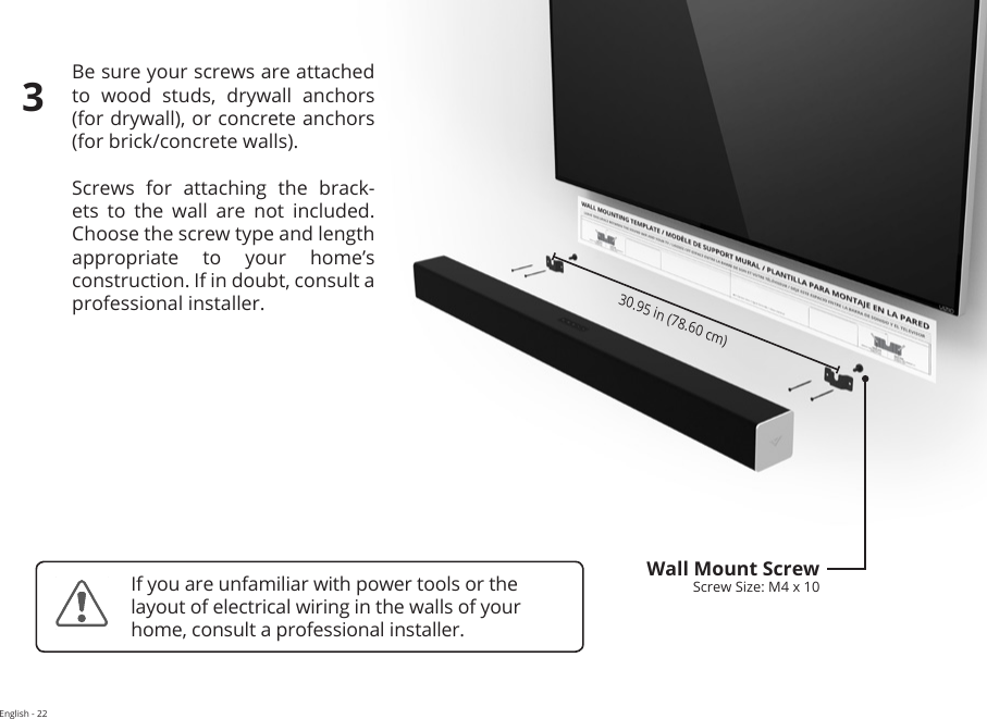 English - 22Be sure your screws are attached to  wood  studs,  drywall  anchors  (for drywall), or concrete anchors  (for brick/concrete walls).Screws  for  attaching  the  brack-ets to the wall are not included. Choose the screw type and length appropriate to your home’s  construction. If in doubt, consult a professional installer.30.95 in (78.60 cm)Wall Mount ScrewScrew Size: M4 x 103If you are unfamiliar with power tools or the layout of electrical wiring in the walls of your home, consult a professional installer.