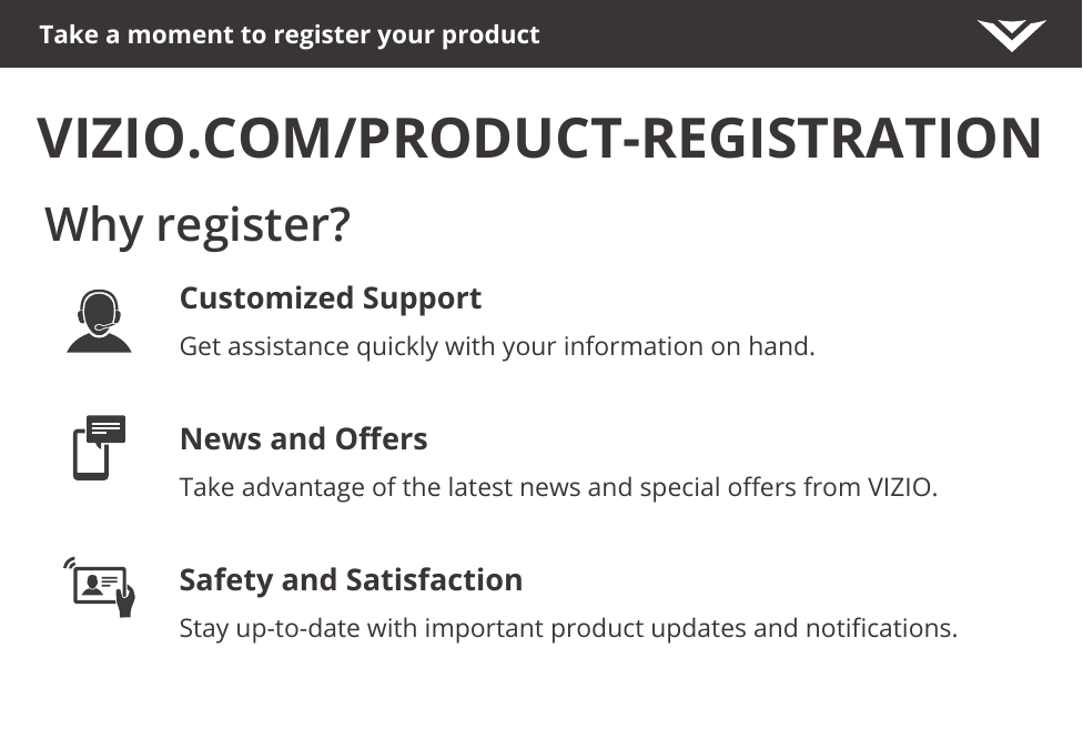 Take a moment to register your productVIZIO.COM/PRODUCT-REGISTRATIONWhy register?Customized SupportGet assistance quickly with your information on hand.News and OersTake advantage of the latest news and special oers from VIZIO.Safety and SatisfactionStay up-to-date with important product updates and notications.