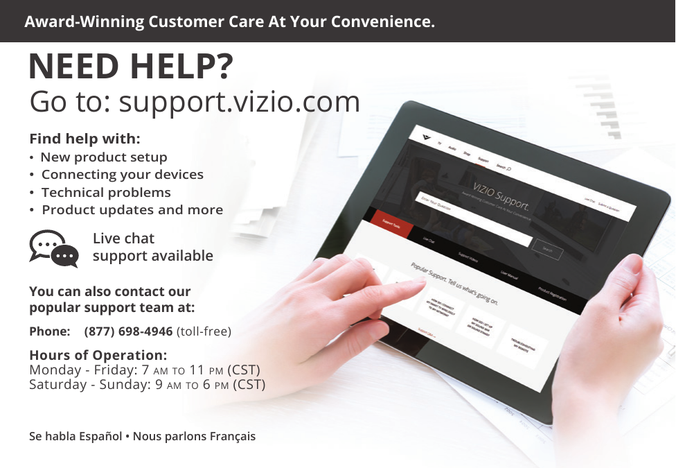 Se habla Español • Nous parlons FrançaisHours of Operation:   Monday - Friday: 7 am to 11 pm (CSt) Saturday - Sunday: 9 am to 6 pm (CSt)Phone: (877) 698-4946 (toll-free)You can also contact our  popular support team at:Live chat  support availableFind help with:•  New product setup•  Connecting your devices•  Technical problems•  Product updates and moreAward-Winning Customer Care At Your Convenience.NEED HELP?Go to: support.vizio.com