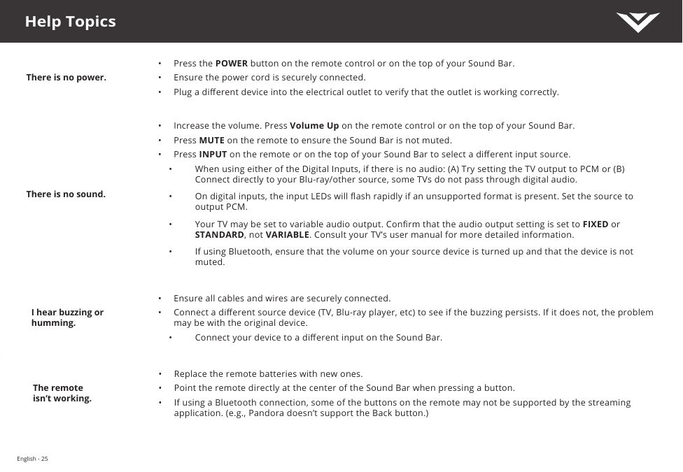 English - 25There is no power.•  Press the POWER button on the remote control or on the top of your Sound Bar.•  Ensure the power cord is securely connected.•  Plug a dierent device into the electrical outlet to verify that the outlet is working correctly.There is no sound.•  Increase the volume. Press Volume Up on the remote control or on the top of your Sound Bar.•  Press MUTE on the remote to ensure the Sound Bar is not muted.•  Press INPUT on the remote or on the top of your Sound Bar to select a dierent input source.•  When using either of the Digital Inputs, if there is no audio: (A) Try setting the TV output to PCM or (B) Connect directly to your Blu-ray/other source, some TVs do not pass through digital audio. •  On digital inputs, the input LEDs will ash rapidly if an unsupported format is present. Set the source to output PCM.•  Your TV may be set to variable audio output. Conrm that the audio output setting is set to FIXED or STANDARD, not VARIABLE. Consult your TV’s user manual for more detailed information.•  If using Bluetooth, ensure that the volume on your source device is turned up and that the device is not muted.I hear buzzing or humming.•  Ensure all cables and wires are securely connected.•  Connect a dierent source device (TV, Blu-ray player, etc) to see if the buzzing persists. If it does not, the problem may be with the original device.•  Connect your device to a dierent input on the Sound Bar.The remoteisn’t working.•  Replace the remote batteries with new ones.•  Point the remote directly at the center of the Sound Bar when pressing a button.•  If using a Bluetooth connection, some of the buttons on the remote may not be supported by the streaming application. (e.g., Pandora doesn’t support the Back button.)Help Topics