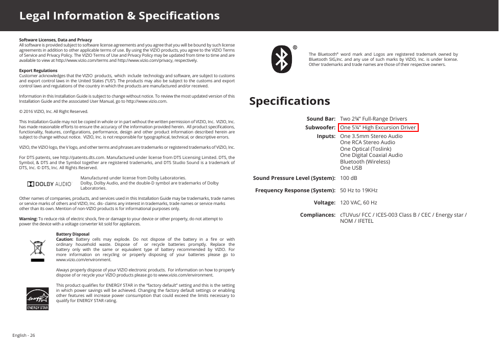 English - 26Software Licenses, Data and PrivacyAll software is provided subject to software license agreements and you agree that you will be bound by such license agreements in addition to other applicable terms of use. By using the VIZIO products, you agree to the VIZIO Terms of Service and Privacy Policy. The VIZIO Terms of Use and Privacy Policy may be updated from time to time and are available to view at http://www.vizio.com/terms and http://www.vizio.com/privacy, respectively.Export RegulationsCustomer acknowledges that the VIZIO  products,  which  include  technology and software, are subject to customs and export control laws in the United States (“US”). The products may also be subject to the customs and export control laws and regulations of the country in which the products are manufactured and/or received.Information in this Installation Guide is subject to change without notice. To review the most updated version of this Installation Guide and the associated User Manual, go to http://www.vizio.com.© 2016 VIZIO, Inc. All Right Reserved.This Installation Guide may not be copied in whole or in part without the written permission of VIZIO, Inc.  VIZIO, Inc. has made reasonable eorts to ensure the accuracy of the information provided herein.  All product specications, functionality, features,  congurations, performance, design  and other product  information  described herein  are subject to change without notice.  VIZIO, Inc. is not responsible for typographical, technical, or descriptive errors.VIZIO, the VIZIO logo, the V logo, and other terms and phrases are trademarks or registered trademarks of VIZIO, Inc. For DTS patents, see http://patents.dts.com. Manufactured under license from DTS Licensing Limited. DTS, the Symbol, &amp; DTS and the Symbol together are registered trademarks, and DTS Studio Sound is a trademark of DTS, Inc. © DTS, Inc. All Rights Reserved.Manufactured under license from Dolby Laboratories.  Dolby, Dolby Audio, and the double-D symbol are trademarks of Dolby Laboratories.Other names of companies, products, and services used in this Installation Guide may be trademarks, trade names or service marks of others and VIZIO, Inc. dis- claims any interest in trademarks, trade names or service marks other than its own. Mention of non-VIZIO products is for informational purposes only.Warning: To reduce risk of electric shock, re or damage to your device or other property, do not attempt to power the device with a voltage converter kit sold for appliances.Battery DisposalCaution:  Battery  cells  may  explode.  Do  not  dispose  of  the  battery  in  a  re  or  with ordinary household waste. Dispose of  or recycle batteries promptly. Replace the battery  only  with  the  same  or  equivalent  type  of  battery  recommended  by  VIZIO.  For more information on recycling or properly disposing of your batteries please go to  www.vizio.com/environment.Always properly dispose of your VIZIO electronic products.  For information on how to properly dispose of or recycle your VIZIO products please go to www.vizio.com/environment.This product qualies for ENERGY STAR in the “factory default” setting and this is the setting in which power savings  will be  achieved. Changing the factory default  settings or  enabling other features  will increase power  consumption that could  exceed the limits  necessary to qualify for ENERGY STAR rating.Legal Information &amp; SpecicationsSound Bar: Two 2¾” Full-Range DriversSubwoofer: One 5¼” High Excursion DriverInputs: One 3.5mm Stereo Audio One RCA Stereo Audio One Optical (Toslink) One Digital Coaxial Audio Bluetooth (Wireless)One USBSound Pressure Level (System):  100 dBFrequency Response (System): 50 Hz to 19KHzVoltage: 120 VAC, 60 HzCompliances: cTUVus/ FCC / ICES-003 Class B / CEC / Energy star / NOM / IFETELSpecicationsThe  Bluetooth®  word  mark  and  Logos  are  registered  trademark  owned  by Bluetooth SIG,Inc.  and any  use of  such  marks  by  VIZIO, Inc.  is under  license. Other trademarks and trade names are those of their respective owners.