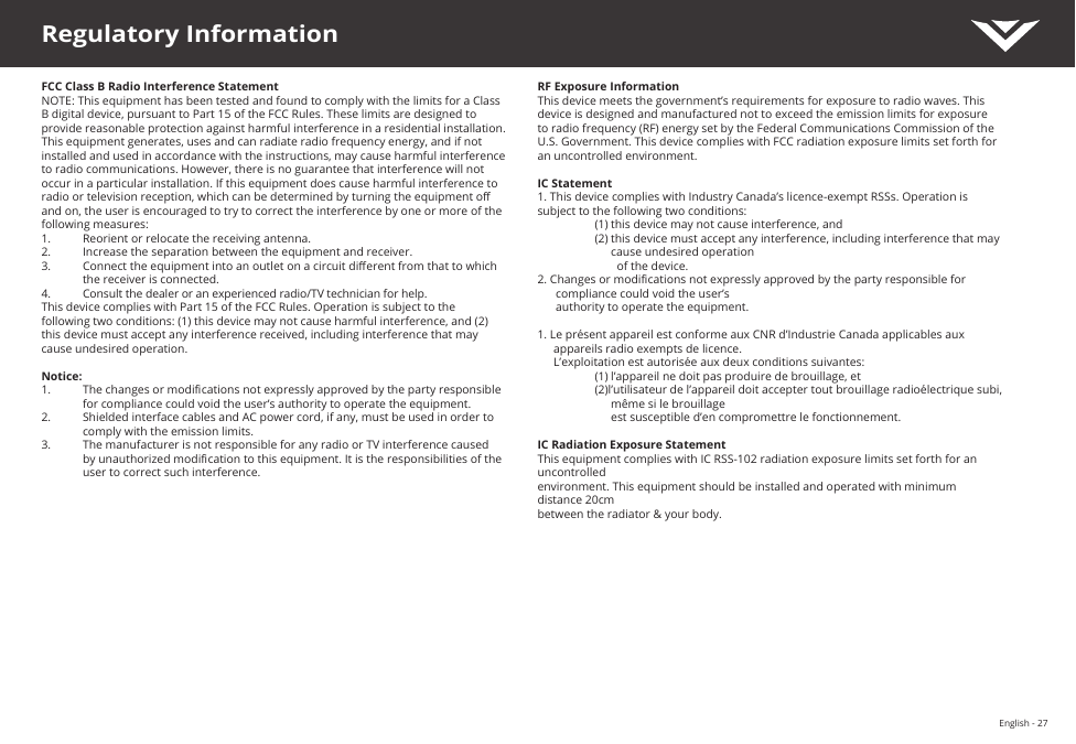 English - 27Regulatory InformationFCC Class B Radio Interference StatementNOTE: This equipment has been tested and found to comply with the limits for a Class B digital device, pursuant to Part 15 of the FCC Rules. These limits are designed to provide reasonable protection against harmful interference in a residential installation. This equipment generates, uses and can radiate radio frequency energy, and if not installed and used in accordance with the instructions, may cause harmful interference to radio communications. However, there is no guarantee that interference will not occur in a particular installation. If this equipment does cause harmful interference to radio or television reception, which can be determined by turning the equipment o and on, the user is encouraged to try to correct the interference by one or more of the following measures:1.  Reorient or relocate the receiving antenna.2.  Increase the separation between the equipment and receiver.3.  Connect the equipment into an outlet on a circuit dierent from that to which the receiver is connected.4.  Consult the dealer or an experienced radio/TV technician for help.This device complies with Part 15 of the FCC Rules. Operation is subject to the following two conditions: (1) this device may not cause harmful interference, and (2) this device must accept any interference received, including interference that may cause undesired operation.Notice:1.  The changes or modications not expressly approved by the party responsible for compliance could void the user’s authority to operate the equipment.2.  Shielded interface cables and AC power cord, if any, must be used in order to comply with the emission limits.3.  The manufacturer is not responsible for any radio or TV interference caused by unauthorized modication to this equipment. It is the responsibilities of the user to correct such interference.RF Exposure InformationThis device meets the government’s requirements for exposure to radio waves. This device is designed and manufactured not to exceed the emission limits for exposure to radio frequency (RF) energy set by the Federal Communications Commission of the U.S. Government. This device complies with FCC radiation exposure limits set forth for an uncontrolled environment.IC Statement1. This device complies with Industry Canada’s licence-exempt RSSs. Operation is subject to the following two conditions: (1) this device may not cause interference, and(2) this device must accept any interference, including interference that may cause undesired operation    of the device.2. Changes or modications not expressly approved by the party responsible for compliance could void the user’s  authority to operate the equipment.1. Le présent appareil est conforme aux CNR d’Industrie Canada applicables aux appareils radio exempts de licence.  L’exploitation est autorisée aux deux conditions suivantes: (1) l’appareil ne doit pas produire de brouillage, et(2)l’utilisateur de l’appareil doit accepter tout brouillage radioélectrique subi, même si le brouillage  est susceptible d’en compromettre le fonctionnement.IC Radiation Exposure StatementThis equipment complies with IC RSS-102 radiation exposure limits set forth for an uncontrolled  environment. This equipment should be installed and operated with minimum distance 20cm  between the radiator &amp; your body.
