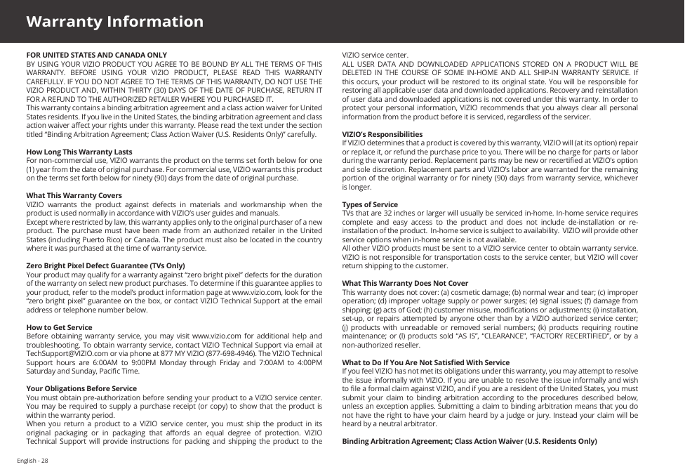 English - 28FOR UNITED STATES AND CANADA ONLYBY USING YOUR VIZIO PRODUCT YOU AGREE TO BE BOUND BY ALL THE TERMS OF THIS WARRANTY.  BEFORE  USING  YOUR  VIZIO  PRODUCT,  PLEASE  READ  THIS  WARRANTY CAREFULLY. IF YOU DO NOT AGREE TO THE TERMS OF THIS WARRANTY, DO NOT USE THE VIZIO PRODUCT AND, WITHIN THIRTY (30) DAYS OF THE DATE OF PURCHASE, RETURN IT FOR A REFUND TO THE AUTHORIZED RETAILER WHERE YOU PURCHASED IT.This warranty contains a binding arbitration agreement and a class action waiver for United States residents. If you live in the United States, the binding arbitration agreement and class action waiver aect your rights under this warranty. Please read the text under the section titled “Binding Arbitration Agreement; Class Action Waiver (U.S. Residents Only)” carefully.How Long This Warranty LastsFor non-commercial use, VIZIO warrants the product on the terms set forth below for one (1) year from the date of original purchase. For commercial use, VIZIO warrants this product on the terms set forth below for ninety (90) days from the date of original purchase. What This Warranty CoversVIZIO  warrants  the  product  against  defects  in  materials  and  workmanship  when  the product is used normally in accordance with VIZIO’s user guides and manuals.Except where restricted by law, this warranty applies only to the original purchaser of a new product. The purchase  must  have  been made from  an  authorized retailer in the  United States (including Puerto Rico) or Canada. The product must also be located in the country where it was purchased at the time of warranty service.Zero Bright Pixel Defect Guarantee (TVs Only)Your product may qualify for a warranty against “zero bright pixel” defects for the duration of the warranty on select new product purchases. To determine if this guarantee applies to your product, refer to the model’s product information page at www.vizio.com, look for the “zero bright pixel” guarantee on the box, or contact VIZIO Technical Support at the email address or telephone number below.How to Get ServiceBefore  obtaining  warranty  service,  you  may  visit www.vizio.com for  additional  help  and troubleshooting. To obtain warranty service, contact VIZIO Technical Support via email at TechSupport@VIZIO.com or via phone at 877 MY VIZIO (877-698-4946). The VIZIO Technical Support  hours  are  6:00AM  to  9:00PM  Monday  through  Friday  and  7:00AM  to  4:00PM Saturday and Sunday, Pacic Time. Your Obligations Before ServiceYou must obtain pre-authorization before sending your product to a VIZIO service center. You may  be required to supply a purchase receipt  (or copy)  to show  that the product is within the warranty period.When  you  return  a  product to  a  VIZIO  service  center,  you must  ship  the  product  in  its original  packaging  or  in  packaging  that  aords  an  equal  degree  of  protection.  VIZIO Technical  Support  will  provide  instructions for packing  and  shipping  the  product  to the VIZIO service center.ALL  USER  DATA  AND  DOWNLOADED  APPLICATIONS  STORED  ON  A  PRODUCT  WILL  BE DELETED  IN  THE  COURSE  OF  SOME  IN-HOME  AND  ALL  SHIP-IN  WARRANTY  SERVICE.  If this occurs, your product will be restored to  its original state. You will be responsible for restoring all applicable user data and downloaded applications. Recovery and reinstallation of user data and downloaded applications is not covered under this warranty. In order to protect your personal information, VIZIO recommends that you always clear all personal information from the product before it is serviced, regardless of the servicer.VIZIO’s ResponsibilitiesIf VIZIO determines that a product is covered by this warranty, VIZIO will (at its option) repair or replace it, or refund the purchase price to you. There will be no charge for parts or labor during the warranty period. Replacement parts may be new or recertied at VIZIO’s option and sole discretion. Replacement parts and VIZIO’s labor are warranted for the remaining portion of  the original warranty or for ninety (90)  days from  warranty service, whichever is longer.Types of ServiceTVs that are 32 inches or larger will usually be serviced in-home. In-home service requires complete and easy access to the product and does not include de-installation or re-installation of the product.  In-home service is subject to availability.  VIZIO will provide other service options when in-home service is not available.All other VIZIO products must be sent to a VIZIO service center to obtain warranty service. VIZIO is not responsible for transportation costs to the service center, but VIZIO will cover return shipping to the customer. What This Warranty Does Not CoverThis warranty does not cover: (a) cosmetic damage; (b) normal wear and tear; (c) improper operation; (d) improper voltage supply or power surges; (e) signal issues; (f) damage from shipping; (g) acts of God; (h) customer misuse, modications or adjustments; (i) installation, set-up, or  repairs attempted  by anyone other than by a VIZIO  authorized service  center; (j)  products  with  unreadable  or removed  serial  numbers;  (k)  products  requiring routine maintenance; or (l)  products sold  “AS  IS”, “CLEARANCE”,  “FACTORY RECERTIFIED”, or  by a non-authorized reseller.What to Do If You Are Not Satised With ServiceIf you feel VIZIO has not met its obligations under this warranty, you may attempt to resolve the issue informally with VIZIO. If you are unable to resolve the issue informally and wish to le a formal claim against VIZIO, and if you are a resident of the United States, you must submit  your  claim  to  binding  arbitration  according  to  the procedures  described  below, unless an exception applies. Submitting a claim to binding arbitration means that you do not have the right to have your claim heard by a judge or jury. Instead your claim will be heard by a neutral arbitrator. Binding Arbitration Agreement; Class Action Waiver (U.S. Residents Only)Warranty Information