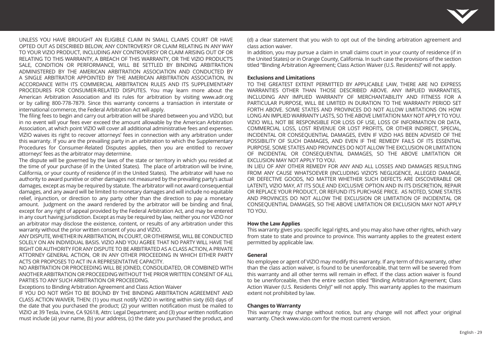 English - 29UNLESS  YOU  HAVE  BROUGHT  AN  ELIGIBLE  CLAIM  IN  SMALL  CLAIMS  COURT  OR  HAVE OPTED OUT AS DESCRIBED BELOW, ANY CONTROVERSY OR CLAIM RELATING IN ANY WAY TO YOUR VIZIO PRODUCT, INCLUDING ANY CONTROVERSY OR CLAIM ARISING OUT OF OR RELATING TO THIS WARRANTY, A BREACH OF THIS WARRANTY, OR THE VIZIO PRODUCT’S SALE,  CONDITION  OR  PERFORMANCE,  WILL  BE  SETTLED  BY  BINDING  ARBITRATION ADMINISTERED  BY  THE  AMERICAN  ARBITRATION  ASSOCIATION  AND  CONDUCTED  BY A  SINGLE  ARBITRATOR  APPOINTED  BY  THE  AMERICAN  ARBITRATION  ASSOCIATION,  IN ACCORDANCE  WITH  ITS  COMMERCIAL  ARBITRATION  RULES  AND  ITS  SUPPLEMENTARY PROCEDURES  FOR  CONSUMER-RELATED  DISPUTES.  You  may  learn  more  about  the American  Arbitration  Association  and  its  rules  for  arbitration  by  visiting  www.adr.org or  by  calling  800-778-7879.  Since  this  warranty  concerns  a  transaction  in  interstate  or international commerce, the Federal Arbitration Act will apply. The ling fees to begin and carry out arbitration will be shared between you and VIZIO, but in no event will your fees ever exceed the amount allowable by the American Arbitration Association, at which point VIZIO will cover all additional administrative fees and expenses. VIZIO waives  its right  to recover  attorneys’ fees in connection with any arbitration under this warranty. If you are the prevailing party in an arbitration to which the Supplementary Procedures  for  Consumer-Related  Disputes  applies,  then  you  are  entitled  to  recover attorneys’ fees as the arbitrator may determine.The dispute will be governed by the laws of the state or territory in which you resided at the time of your purchase (if in the United States).  The place of arbitration will be Irvine, California, or your county of residence (if in the United States).  The arbitrator will have no authority to award punitive or other damages not measured by the prevailing party’s actual damages, except as may be required by statute. The arbitrator will not award consequential damages, and any award will be limited to monetary damages and will include no equitable relief,  injunction,  or  direction  to  any  party  other  than  the  direction  to  pay  a  monetary amount.    Judgment  on  the  award  rendered  by  the  arbitrator  will  be  binding  and  nal, except for any right of appeal provided by the Federal Arbitration Act, and may be entered in any court having jurisdiction. Except as may be required by law, neither you nor VIZIO nor an arbitrator may disclose the existence, content, or results of any arbitration  under this warranty without the prior written consent of you and VIZIO. ANY DISPUTE, WHETHER IN ARBITRATION, IN COURT, OR OTHERWISE, WILL BE CONDUCTED SOLELY ON AN INDIVIDUAL BASIS. VIZIO AND YOU AGREE THAT NO PARTY WILL HAVE THE RIGHT OR AUTHORITY FOR ANY DISPUTE TO BE ARBITRATED AS A CLASS ACTION, A PRIVATE ATTORNEY GENERAL ACTION, OR IN  ANY OTHER PROCEEDING  IN WHICH EITHER PARTY ACTS OR PROPOSES TO ACT IN A REPRESENTATIVE CAPACITY.NO ARBITRATION OR PROCEEDING WILL BE JOINED, CONSOLIDATED, OR COMBINED WITH ANOTHER ARBITRATION OR PROCEEDING WITHOUT THE PRIOR WRITTEN CONSENT OF ALL PARTIES TO ANY SUCH ARBITRATION OR PROCEEDING.Exceptions to Binding Arbitration Agreement and Class Action WaiverIF YOU DO NOT  WISH  TO  BE  BOUND BY THE BINDING  ARBITRATION  AGREEMENT  AND CLASS ACTION WAIVER, THEN: (1) you must notify VIZIO in writing within sixty (60) days of the date that you purchased the product; (2) your  written notication must  be mailed to VIZIO at 39 Tesla, Irvine, CA 92618, Attn: Legal Department; and (3) your written notication must include (a) your name, (b) your address, (c) the date you purchased the product, and (d) a clear  statement that  you  wish to  opt  out of  the binding arbitration  agreement and class action waiver.In addition, you may pursue a claim in small claims court in your county of residence (if in the United States) or in Orange County, California. In such case the provisions of the section titled “Binding Arbitration Agreement; Class Action Waiver (U.S. Residents)” will not apply.Exclusions and LimitationsTO  THE  GREATEST  EXTENT  PERMITTED  BY  APPLICABLE  LAW,  THERE  ARE  NO  EXPRESS WARRANTIES  OTHER  THAN  THOSE  DESCRIBED  ABOVE.  ANY  IMPLIED  WARRANTIES, INCLUDING  ANY  IMPLIED  WARRANTY  OF  MERCHANTABILITY  AND  FITNESS  FOR  A PARTICULAR PURPOSE, WILL BE  LIMITED  IN  DURATION TO THE  WARRANTY  PERIOD  SET FORTH  ABOVE.  SOME STATES AND PROVINCES DO NOT ALLOW  LIMITATIONS  ON  HOW LONG AN IMPLIED WARRANTY LASTS, SO THE ABOVE LIMITATION MAY NOT APPLY TO YOU.VIZIO WILL NOT  BE  RESPONSIBLE FOR LOSS  OF  USE, LOSS OF  INFORMATION  OR DATA, COMMERCIAL  LOSS,  LOST  REVENUE  OR  LOST  PROFITS,  OR  OTHER  INDIRECT,  SPECIAL, INCIDENTAL OR CONSEQUENTIAL DAMAGES,  EVEN  IF  VIZIO  HAS BEEN ADVISED  OF  THE POSSIBILITY  OF  SUCH  DAMAGES,  AND  EVEN  IF  THE  REMEDY  FAILS  OF  ITS  ESSENTIAL PURPOSE. SOME STATES AND PROVINCES DO NOT ALLOW THE EXCLUSION OR LIMITATION OF  INCIDENTAL  OR  CONSEQUENTIAL  DAMAGES,  SO  THE  ABOVE  LIMITATION  OR EXCLUSION MAY NOT APPLY TO YOU.IN LIEU OF  ANY  OTHER REMEDY FOR  ANY  AND ALL LOSSES  AND DAMAGES RESULTING FROM  ANY  CAUSE  WHATSOEVER  (INCLUDING  VIZIO’S  NEGLIGENCE,  ALLEGED  DAMAGE, OR  DEFECTIVE  GOODS,  NO  MATTER  WHETHER  SUCH  DEFECTS  ARE  DISCOVERABLE  OR LATENT), VIZIO MAY, AT ITS SOLE AND EXCLUSIVE OPTION AND IN ITS DISCRETION, REPAIR OR REPLACE YOUR PRODUCT, OR REFUND ITS PURCHASE PRICE.  AS NOTED, SOME STATES AND  PROVINCES  DO  NOT  ALLOW  THE EXCLUSION  OR  LIMITATION  OF  INCIDENTAL  OR CONSEQUENTIAL DAMAGES, SO THE ABOVE LIMITATION OR EXCLUSION MAY NOT APPLY TO YOU.How the Law AppliesThis warranty gives you specic legal rights, and you may also have other rights, which vary from state to state and province to province. This warranty applies to the greatest extent permitted by applicable law.GeneralNo employee or agent of VIZIO may modify this warranty. If any term of this warranty, other than the class action waiver, is found to be unenforceable, that term will be severed from this warranty and all other terms will remain in eect. If the  class action waiver is found to be  unenforceable, then the  entire section  titled “Binding Arbitration Agreement; Class Action Waiver (U.S. Residents Only)” will not apply. This warranty applies to the maximum extent not prohibited by law.Changes to WarrantyThis  warranty  may  change  without  notice,  but  any  change  will  not  aect  your  original warranty. Check www.vizio.com for the most current version.