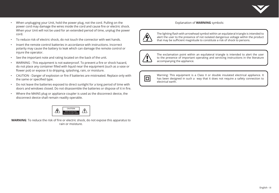 English - iiiExplanation of WARNING symbols:•  When unplugging your Unit, hold the power plug, not the cord. Pulling on the power cord may damage the wires inside the cord and cause re or electric shock. When your Unit will not be used for an extended period of time, unplug the power cord.•  To reduce risk of electric shock, do not touch the connector with wet hands.•  Insert the remote control batteries in accordance with instructions. Incorrect polarity may cause the battery to leak which can damage the remote control or injure the operator.•  See the important note and rating located on the back of the unit.•  WARNING - This equipment is not waterproof. To prevent a re or shock hazard, do not place any container lled with liquid near the equipment (such as a vase or ower pot) or expose it to dripping, splashing, rain, or moisture.•  CAUTION - Danger of explosion or re if batteries are mistreated. Replace only with the same or specied type.•  Do not leave the batteries exposed to direct sunlight for a long period of time with doors and windows closed. Do not disassemble the batteries or dispose of it in re.•  Where the MAINS plug or appliance coupler is used as the disconnect device, the disconnect device shall remain readily operable. WARNING: To reduce the risk of re or electric shock, do not expose this apparatus to rain or moisture.CAUTIONRISK OF ELECTRIC SHOCK DO NOT OPENThe lighting ash with arrowhead symbol within an equilateral triangle is intended to alert the user to the presence of not isolated dangerous voltage within the product that may be sucient magnitude to constitute a risk of shock to persons.The  exclamation  point  within  an  equilateral  triangle  is  intended  to  alert  the  user to the  presence of important  operating and  servicing instructions in  the literature accompanying the appliance.Warning:  This  equipment  is  a  Class  II  or  double  insulated  electrical  appliance.  It has been designed  in such  a   way  that it does  not require a  safety connection  to electrical earth.