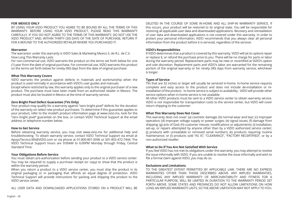 English - 30FOR MEXICO ONLYBY USING YOUR VIZIO PRODUCT YOU AGREE TO BE BOUND BY ALL THE TERMS OF THIS WARRANTY.  BEFORE  USING  YOUR  VIZIO  PRODUCT,  PLEASE  READ  THIS  WARRANTY CAREFULLY. IF YOU DO NOT AGREE TO THE TERMS OF THIS WARRANTY, DO NOT USE THE VIZIO PRODUCT AND, WITHIN THIRTY (30) DAYS OF THE DATE OF PURCHASE, RETURN IT FOR A REFUND TO THE AUTHORIZED RETAILER WHERE YOU PURCHASED IT.WarrantorThe warrantor under this warranty is VIZIO Sales &amp; Marketing Mexico S. de R.L. de C.V.How Long This Warranty LastsFor non-commercial use, VIZIO warrants the product on the terms set forth below for one (1) year from the date of original purchase. For commercial use, VIZIO warrants this product on the terms set forth below for ninety (90) days from the date of original purchase. What This Warranty CoversVIZIO  warrants  the  product  against  defects  in  materials  and  workmanship  when  the product is used normally in accordance with VIZIO’s user guides and manuals.Except where restricted by law, this warranty applies only to the original purchaser of a new product. The purchase must have been made from an authorized retailer in Mexico. The product must also be located in Mexico at the time of warranty service.Zero Bright Pixel Defect Guarantee (TVs Only)Your product may qualify for a warranty against “zero bright pixel” defects for the duration of the warranty on select new product purchases. To determine if this guarantee applies to your product, refer to the model’s product information page at www.vizio.mx, look for the “zero bright pixel” guarantee on the box, or contact VIZIO Technical Support at the email address or telephone number below.How to Get ServiceBefore  obtaining  warranty  service,  you  may  visit  www.vizio.mx  for  additional  help  and troubleshooting. To obtain warranty service, contact VIZIO Technical Support via email at ApoyoTecnico.MX@VIZIO.com or via phone at 01-800-801-0096 or 001-855-472-7444. The VIZIO  Technical  Support  hours  are  9:00AM  to  6:00PM  Monday  through  Friday,  Central Standard Time.Your Obligations Before ServiceYou must obtain pre-authorization before sending your product to a VIZIO service center. You may  be required to supply a purchase receipt  (or copy)  to show  that the product is within the warranty period.When  you  return  a  product to  a  VIZIO  service  center,  you must  ship  the  product  in  its original  packaging  or  in  packaging  that  aords  an  equal  degree  of  protection.  VIZIO Technical  Support  will  provide  instructions for packing  and  shipping  the  product  to the VIZIO service center.ALL  USER  DATA  AND  DOWNLOADED  APPLICATIONS  STORED  ON  A  PRODUCT  WILL  BE DELETED  IN  THE  COURSE  OF  SOME  IN-HOME  AND  ALL  SHIP-IN  WARRANTY  SERVICE.  If this occurs, your product will be restored to  its original state. You will be responsible for restoring all applicable user data and downloaded applications. Recovery and reinstallation of user data and downloaded applications is not covered under this warranty. In order to protect your personal information, VIZIO recommends that you always clear all personal information from the product before it is serviced, regardless of the servicer.VIZIO’s ResponsibilitiesIf VIZIO determines that a product is covered by this warranty, VIZIO will (at its option) repair or replace it, or refund the purchase price to you. There will be no charge for parts or labor during the warranty period. Replacement parts may be new or recertied at VIZIO’s option and sole discretion. Replacement parts and VIZIO’s labor are warranted for the remaining portion of  the original warranty or for ninety (90)  days from  warranty service, whichever is longer.Types of ServiceTVs that are 32 inches or larger will usually be serviced in-home. In-home service requires complete and easy access to the product and does not include de-installation or re-installation of the product.  In-home service is subject to availability.  VIZIO will provide other service options when in-home service is not available.All other VIZIO products must be sent to a VIZIO service center to obtain warranty service. VIZIO is not responsible for transportation costs to the service center, but VIZIO will cover return shipping to the customer. What This Warranty Does Not CoverThis warranty does not cover: (a) cosmetic damage; (b) normal wear and tear; (c) improper operation; (d) improper voltage supply or power surges; (e) signal issues; (f) damage from shipping; (g) acts of God; (h) customer misuse, modications or adjustments; (i) installation, set-up, or  repairs attempted  by anyone other than by a VIZIO  authorized service  center; (j)  products  with  unreadable  or removed  serial  numbers;  (k)  products  requiring routine maintenance; or (l)  products sold  “AS  IS”, “CLEARANCE”,  “FACTORY RECERTIFIED”, or  by a non-authorized reseller.What to Do If You Are Not Satised With ServiceIf you feel VIZIO has not met its obligations under this warranty, you may attempt to resolve the issue informally with VIZIO. If you are unable to resolve the issue informally and wish to le a formal claim against VIZIO, you may do so. Exclusions and LimitationsTO  THE  GREATEST  EXTENT  PERMITTED  BY  APPLICABLE  LAW,  THERE  ARE  NO  EXPRESS WARRANTIES  OTHER  THAN  THOSE  DESCRIBED  ABOVE.  ANY  IMPLIED  WARRANTIES, INCLUDING  ANY  IMPLIED  WARRANTY  OF  MERCHANTABILITY  AND  FITNESS  FOR  A PARTICULAR PURPOSE, WILL BE  LIMITED  IN  DURATION TO THE  WARRANTY  PERIOD  SET FORTH  ABOVE.  SOME STATES AND PROVINCES DO NOT ALLOW  LIMITATIONS  ON  HOW LONG AN IMPLIED WARRANTY LASTS, SO THE ABOVE LIMITATION MAY NOT APPLY TO YOU.