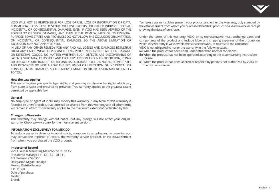 English - 31VIZIO WILL NOT  BE  RESPONSIBLE FOR LOSS  OF  USE, LOSS OF  INFORMATION  OR DATA, COMMERCIAL  LOSS,  LOST  REVENUE  OR  LOST  PROFITS,  OR  OTHER  INDIRECT,  SPECIAL, INCIDENTAL OR CONSEQUENTIAL DAMAGES,  EVEN  IF  VIZIO  HAS BEEN ADVISED  OF  THE POSSIBILITY  OF  SUCH  DAMAGES,  AND  EVEN  IF  THE  REMEDY  FAILS  OF  ITS  ESSENTIAL PURPOSE. SOME STATES AND PROVINCES DO NOT ALLOW THE EXCLUSION OR LIMITATION OF  INCIDENTAL  OR  CONSEQUENTIAL  DAMAGES,  SO  THE  ABOVE  LIMITATION  OR EXCLUSION MAY NOT APPLY TO YOU.IN LIEU OF  ANY  OTHER REMEDY FOR  ANY  AND ALL LOSSES  AND DAMAGES RESULTING FROM  ANY  CAUSE  WHATSOEVER  (INCLUDING  VIZIO’S  NEGLIGENCE,  ALLEGED  DAMAGE, OR  DEFECTIVE  GOODS,  NO  MATTER  WHETHER  SUCH  DEFECTS  ARE  DISCOVERABLE  OR LATENT), VIZIO MAY, AT ITS SOLE AND EXCLUSIVE OPTION AND IN ITS DISCRETION, REPAIR OR REPLACE YOUR PRODUCT, OR REFUND ITS PURCHASE PRICE.  AS NOTED, SOME STATES AND  PROVINCES  DO  NOT  ALLOW  THE EXCLUSION  OR  LIMITATION  OF  INCIDENTAL  OR CONSEQUENTIAL DAMAGES, SO THE ABOVE LIMITATION OR EXCLUSION MAY NOT APPLY TO YOU.How the Law AppliesThis warranty gives you specic legal rights, and you may also have other rights, which vary from state to state and province to province. This warranty applies to the greatest extent permitted by applicable law.GeneralNo employee or agent of VIZIO may modify this warranty. If any term of this warranty is found to be unenforceable, that term will be severed from this warranty and all other terms will remain in eect. This warranty applies to the maximum extent not prohibited by law.Changes to WarrantyThis  warranty  may  change  without  notice,  but  any  change  will  not  aect  your  original warranty. Check www.vizio.mx for the most current version.INFORMATION EXCLUSIVELY FOR MEXICOTo make a warranty claim, or to obtain parts, components, supplies and accessories, you may contact  the importer of  record, the  warranty service provider, or the  establishment from whom you purchased the VIZIO product. Importer of RecordVIZIO Sales &amp; Marketing México S de RL de CVPresidente Masaryk 111, Of 152 - Of 111Col. Polanco V SecciónDelegación Miguel HidalgoMéxico Distrito FederalC.P. 11560Date of purchase:Model:Brand:To make a warranty claim, present your product and either this warranty, duly stamped by the establishment from whom you purchased the VIZIO product, or a valid invoice or receipt showing the date of purchase. Under  the  terms  of  this  warranty, VIZIO  or  its  representative  must  exchange  parts and components of the  product and  include labor and  shipping expenses of  the product on which this warranty is valid, within the service network, at no cost to the consumer.VIZIO is not obligated to honor the warranty in the following cases.(a)  When the product has been used under other than normal conditions.(b) When the product has not been operated according to the accompanying instructions    for use.(c)  When the product has been altered or repaired by persons not authorized by VIZIO or    the respective seller.