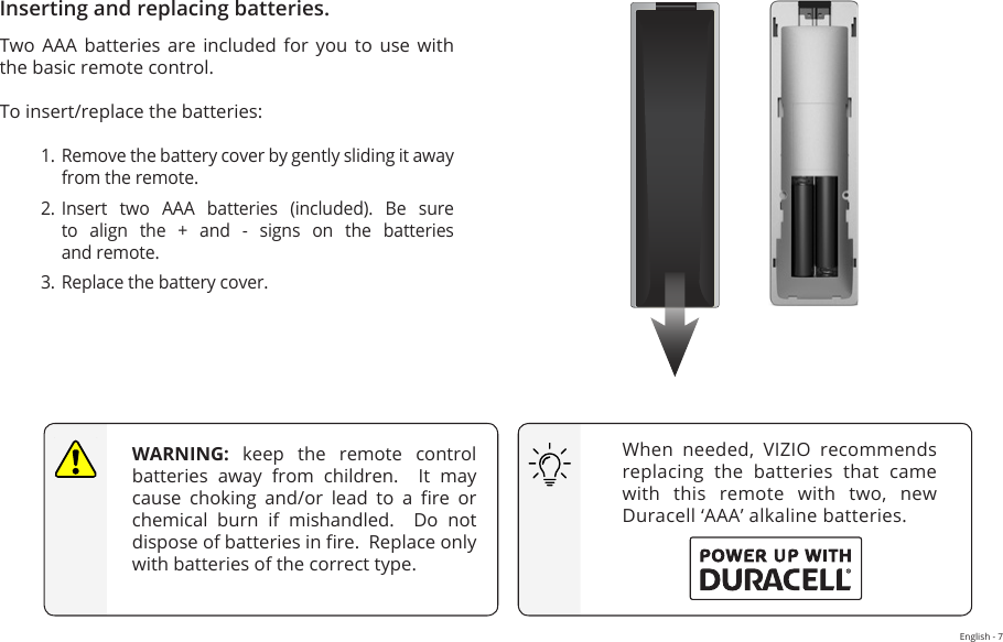 English - 7Inserting and replacing batteries.Two  AAA  batteries  are  included  for  you  to  use  with the basic remote control.To insert/replace the batteries:1. Remove the battery cover by gently sliding it away from the remote.2. Insert  two  AAA  batteries  (included).  Be  sure to align the + and - signs on the batteries  and remote.3. Replace the battery cover.When  needed,  VIZIO  recommends replacing the batteries that came with  this  remote  with  two,  new Duracell ‘AAA’ alkaline batteries.WARNING: keep the remote control batteries  away  from  children.    It  may cause  choking  and/or  lead  to  a  re  or chemical burn if mishandled.  Do not dispose of batteries in re.  Replace only with batteries of the correct type.  