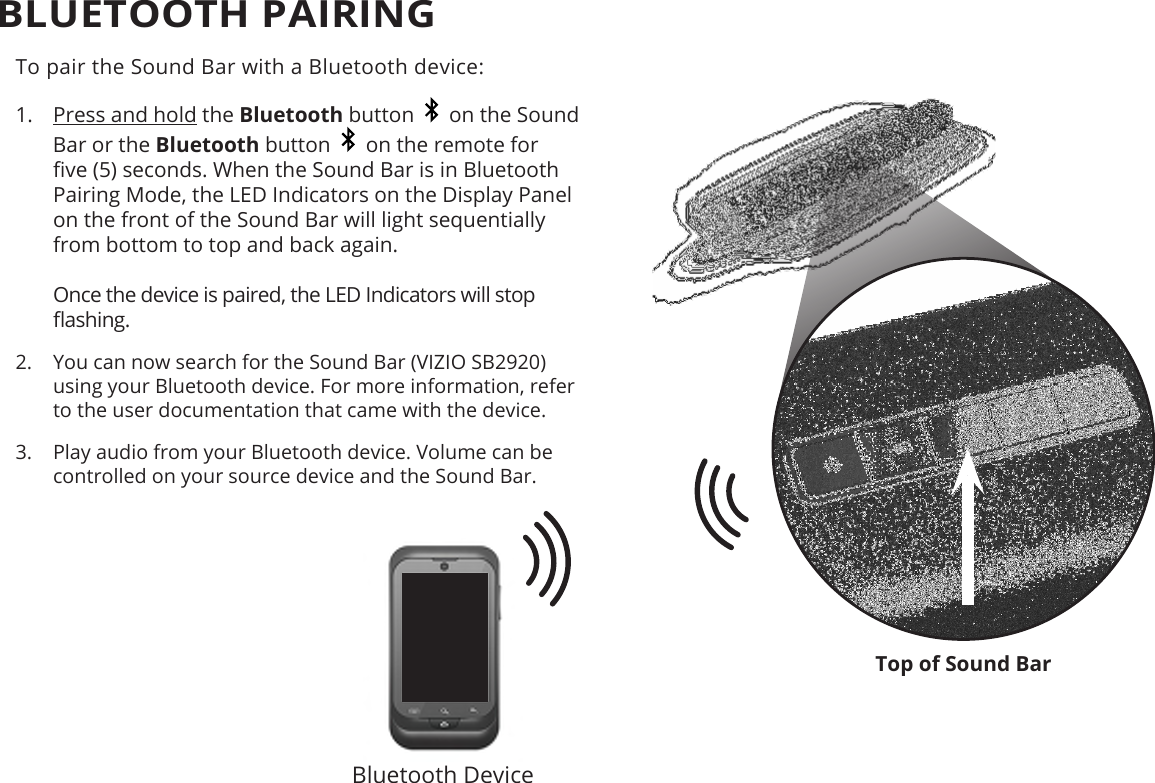 Top of Sound BarBLUETOOTH PAIRINGTo pair the Sound Bar with a Bluetooth device:1.  Press and hold the Bluetooth button     on the Sound Bar or the Bluetooth button     on the remote for ve (5) seconds. When the Sound Bar is in Bluetooth Pairing Mode, the LED Indicators on the Display Panel on the front of the Sound Bar will light sequentially from bottom to top and back again.  Once the device is paired, the LED Indicators will stop ashing.2.  You can now search for the Sound Bar (VIZIO SB2920) using your Bluetooth device. For more information, refer to the user documentation that came with the device.3.  Play audio from your Bluetooth device. Volume can be controlled on your source device and the Sound Bar.Bluetooth Device