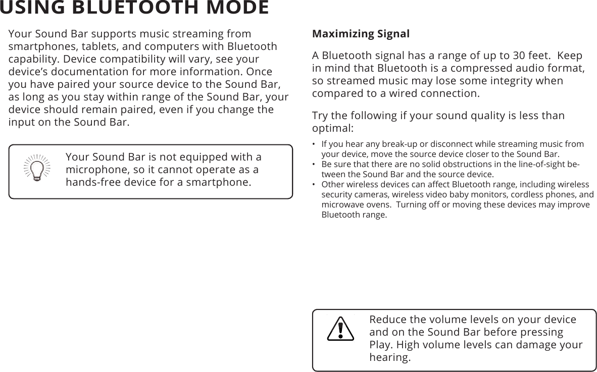 USING BLUETOOTH MODEYour Sound Bar supports music streaming from smartphones, tablets, and computers with Bluetooth capability. Device compatibility will vary, see your device’s documentation for more information. Once you have paired your source device to the Sound Bar, as long as you stay within range of the Sound Bar, your device should remain paired, even if you change the input on the Sound Bar.Maximizing SignalA Bluetooth signal has a range of up to 30 feet.  Keep in mind that Bluetooth is a compressed audio format, so streamed music may lose some integrity when compared to a wired connection.Try the following if your sound quality is less than optimal:•  If you hear any break-up or disconnect while streaming music from your device, move the source device closer to the Sound Bar. •  Be sure that there are no solid obstructions in the line-of-sight be-tween the Sound Bar and the source device. •  Other wireless devices can aect Bluetooth range, including wireless security cameras, wireless video baby monitors, cordless phones, and microwave ovens.  Turning o or moving these devices may improve Bluetooth range.Your Sound Bar is not equipped with a microphone, so it cannot operate as a hands-free device for a smartphone.Reduce the volume levels on your device and on the Sound Bar before pressing Play. High volume levels can damage your hearing.