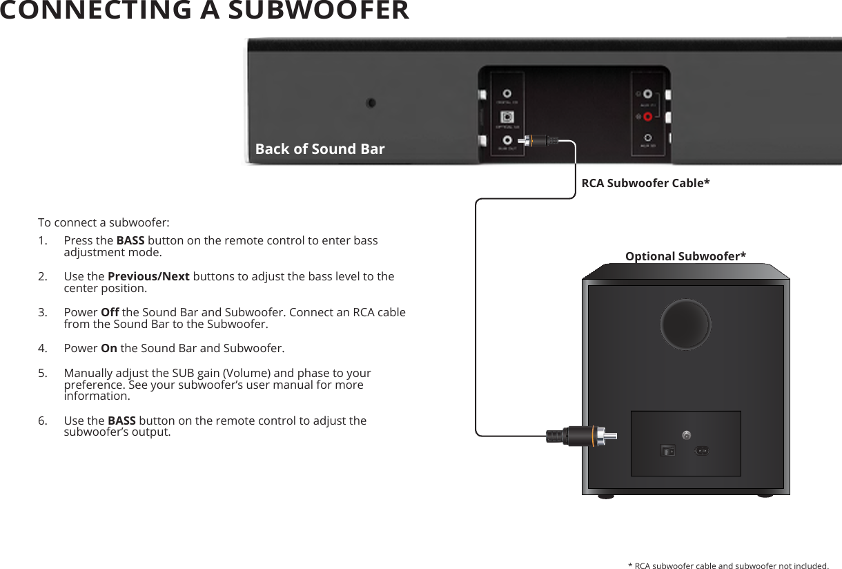 CONNECTING A SUBWOOFER To connect a subwoofer:1.  Press the BASS button on the remote control to enter bass adjustment mode.2.  Use the Previous/Next buttons to adjust the bass level to the center position.3.  Power O the Sound Bar and Subwoofer. Connect an RCA cable from the Sound Bar to the Subwoofer.4.  Power On the Sound Bar and Subwoofer.5.  Manually adjust the SUB gain (Volume) and phase to your preference. See your subwoofer’s user manual for more information.6.  Use the BASS button on the remote control to adjust the subwoofer’s output. Optional Subwoofer*RCA Subwoofer Cable** RCA subwoofer cable and subwoofer not included.Back of Sound Bar