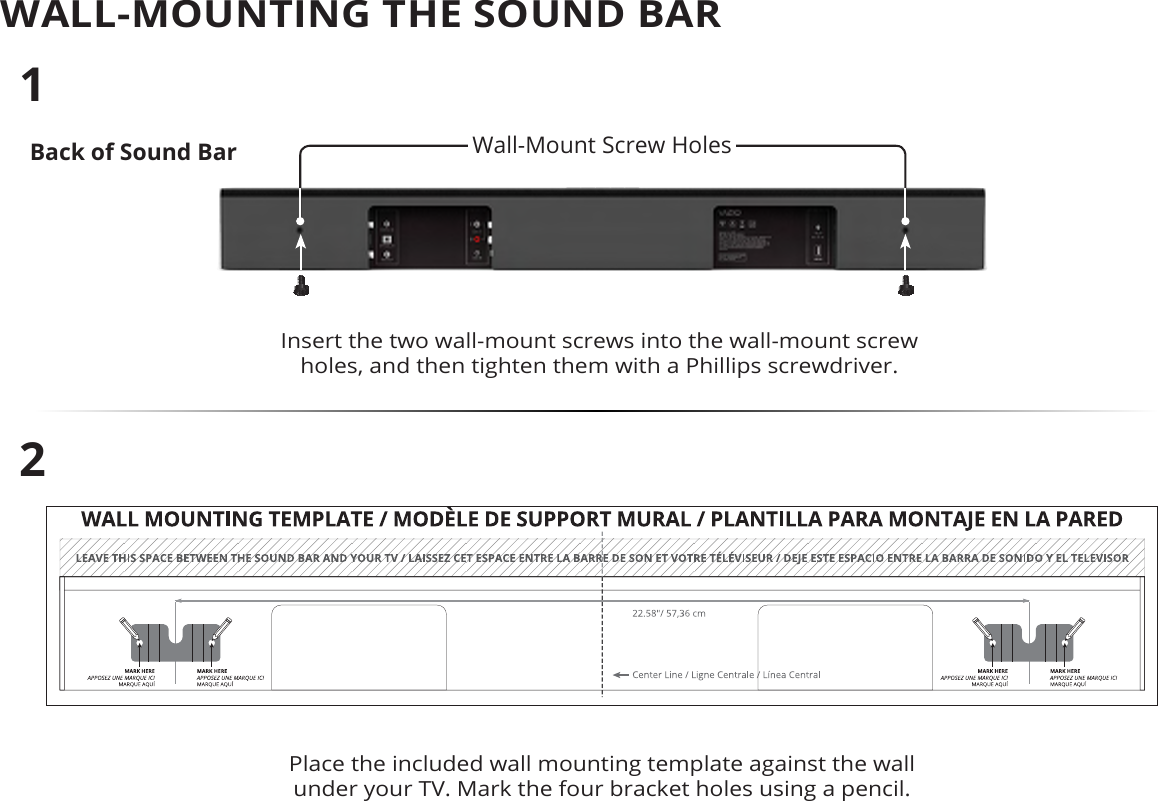 WALL-MOUNTING THE SOUND BARBack of Sound BarInsert the two wall-mount screws into the wall-mount screw holes, and then tighten them with a Phillips screwdriver. 12Place the included wall mounting template against the wall under your TV. Mark the four bracket holes using a pencil.Wall-Mount Screw Holes 