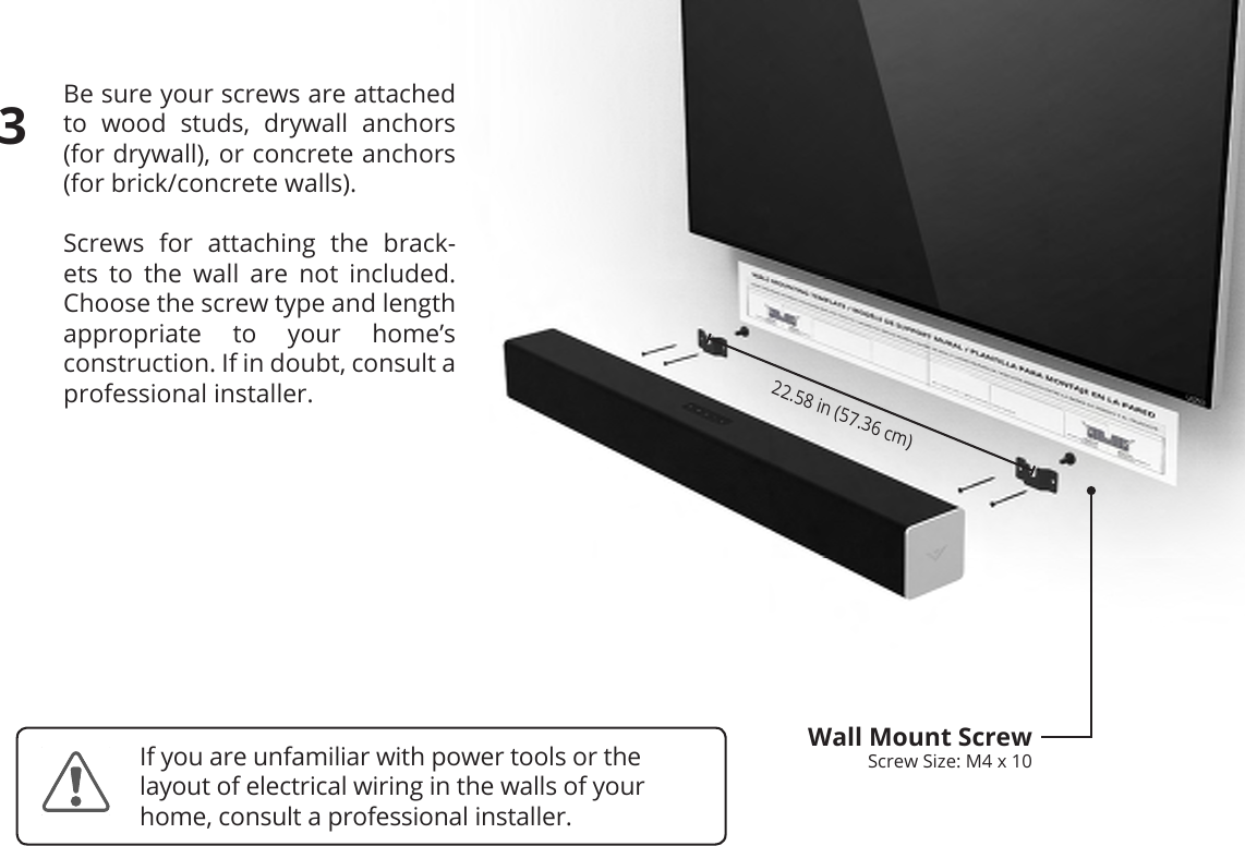 Be sure your screws are attached to wood studs, drywall anchors  (for drywall), or concrete anchors  (for brick/concrete walls).Screws for attaching the brack-ets to the wall are not included. Choose the screw type and length appropriate to your home’s  construction. If in doubt, consult a professional installer.22.58 in (57.36 cm)Wall Mount ScrewScrew Size: M4 x 103If you are unfamiliar with power tools or the layout of electrical wiring in the walls of your home, consult a professional installer.